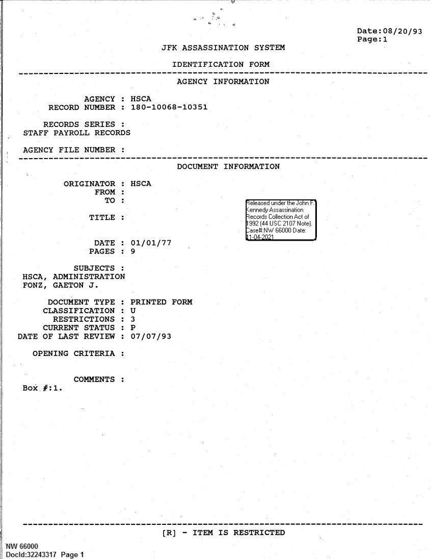 handle is hein.jfk/jfkarch61366 and id is 1 raw text is: JFK ASSASSINATION SYSTEM

Date:08/20/93
Page:1

IDENTIFICATION FORM

AGENCY INFORMATION
AGENCY : HSCA
RECORD NUMBER : 180-10068-10351
RECORDS SERIES
STAFF PAYROLL RECORDS
AGENCY FILE NUMBER :

DOCUMENT INFORMATION

ORIGINATOR :
FROM :
TO :
TITLE :
DATE :
PAGES :

HSCA

01/01/77
9

SUBJECTS :
HSCA, ADMINISTRATION
FONZ, GAETON J.

DOCUMENT TYPE
CLASSIFICATION
RESTRICTIONS
CURRENT STATUS
DATE OF LAST REVIEW
OPENING CRITERIA

COMMENTS

:
:6
:
:
:

PRINTED FORM
U
3
P
07/07/93

:

Box_#:1.

[R] - ITEM IS RESTRICTED

 NW 66000
Docld:32243317 Page1

e easea  u =' nder k hIF1nr F.
,enned  i Asasiation
record olctionAto


