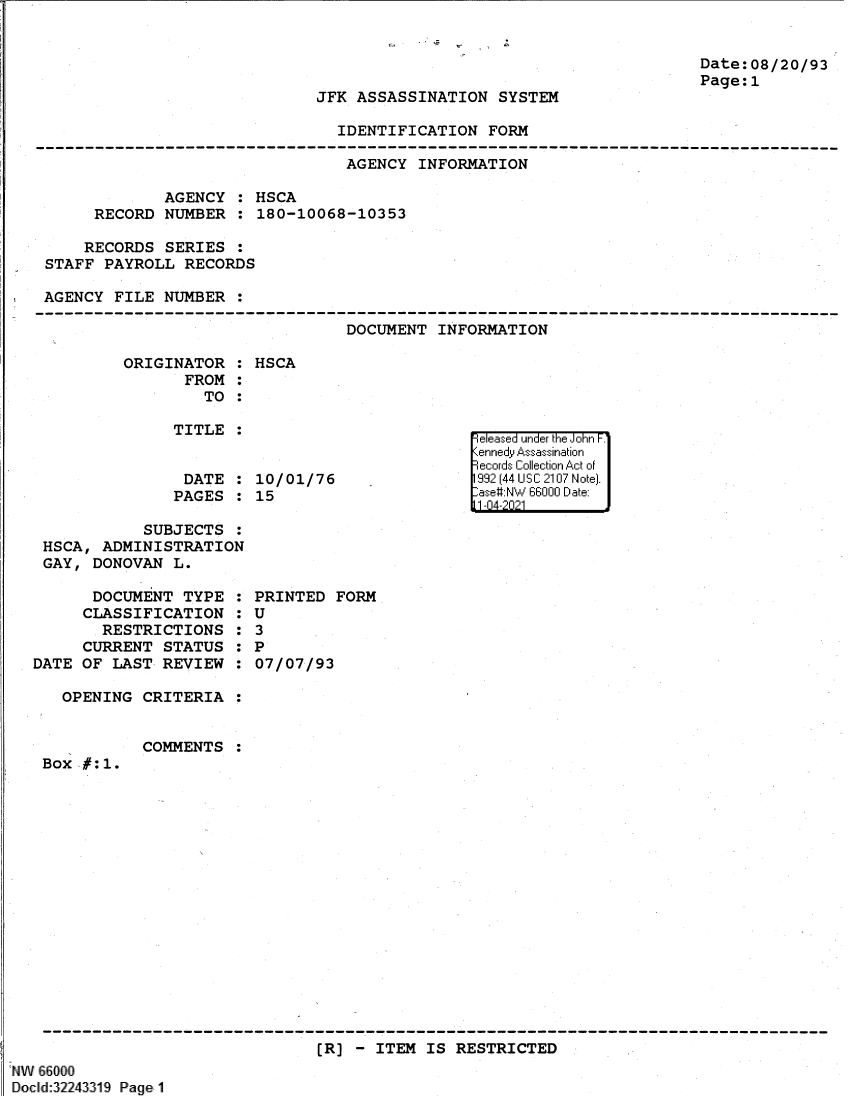handle is hein.jfk/jfkarch61367 and id is 1 raw text is: Date:08/20/93
Page:1

JFK ASSASSINATION SYSTEM

IDENTIFICATION FORM

AGENCY INFORMATION
AGENCY : HSCA
RECORD NUMBER : 180-10068-10353
RECORDS SERIES :
STAFF PAYROLL RECORDS
AGENCY FILE NUMBER :

DOCUMENT INFORMATION

ORIGINATOR :
FROM :
TO :
TITLE :
DATE :
PAGES :

HSCA

10/01/76
15

SUBJECTS :
HSCA, ADMINISTRATION
GAY, DONOVAN L.

DOCUMENT TYPE
CLASSIFICATION
RESTRICTIONS
CURRENT STATUS
DATE OF LAST REVIEW
OPENING CRITERIA

S
0
S
6
S
S

PRINTED FORM
U
3
P
07/07/93

COMMENTS

Box #:1.

(R] - ITEM IS RESTRICTED

NW 66000
Docld:32243319 Page1

e easea  u nde'r the iJohn F;'
%iened* Assass1 I'- dination
i-i Id  ollect'ii'' on A~ct ofi
199 (II44 U S C 21017 Ni iteI.
-ase#NW 6600 D~I ate-
11-14-2021



