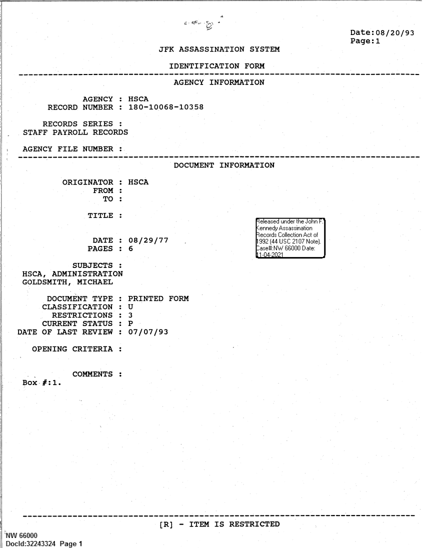 handle is hein.jfk/jfkarch61368 and id is 1 raw text is: *
~~1

Date:08/20/93
Page:1

JFK ASSASSINATION SYSTEM

IDENTIFICATION FORM

AGENCY INFORMATION
AGENCY : HSCA
RECORD NUMBER : 180-10068-10358
RECORDS SERIES :
STAFF PAYROLL RECORDS
AGENCY FILE NUMBER

DOCUMENT INFORMATION

ORIGINATOR :
FROM :
TO :
TITLE :
DATE :
PAGES :

HSCA
08/29/77
6

SUBJECTS :
HSCA, ADMINISTRATION
GOLDSMITH, MICHAEL

DOCUMENT TYPE
CLASSIFICATION
RESTRICTIONS
CURRENT STATUS
DATE OF LAST REVIEW
OPENING CRITERIA

COMMENTS

:0
:0
:

PRINTED FORM
U
3
P
07/07/93

:

Box #:1.

(R] - ITEM IS RESTRICTED

NAI 66000
Docld:32243324 Page 1

e easea  u '1 nde'r thie iJohn F.1
Kenned Ass-ass *'inationir
1992 (1144 U S C '1117 N otel.
-ase#NW 6600 D11 ate-
11-14-2ii21


