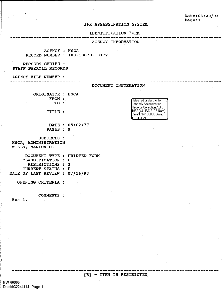 handle is hein.jfk/jfkarch61372 and id is 1 raw text is: Date:08/20/93
Page:1

JFK ASSASSINATION SYSTEM

IDENTIFICATION FORM

AGENCY INFORMATION
AGENCY : HSCA
RECORD NUMBER : 180-10070-10172
RECORDS SERIES :
STAFF PAYROLL RECORDS
AGENCY FILE NUMBER :
--------------------------------------------------------------------------------
DOCUMENT INFORMATION

ORIGINATOR :
FROM :
TO :
TITLE :

DATE
PAGES

:
:

HSCA
05/02/77
9

SUBJECTS :
HSCA; ADMINISTRATION
WILLS, MARION H.

DOCUMENT TYPE
CLASSIFICATION
RESTRICTIONS
CURRENT STATUS
DATE OF LAST REVIEW
OPENING CRITERIA

S
S
6
S
6
S
S
S
S

PRINTED FORM
U
3
P
07/16/93

COMMENTS

Box 3.

[R] - ITEM IS RESTRICTED

NW 66000
Docld:32244114 Page1

ReleFase d under the iJohn F.'
1992 144 U~ SI C:210 No~ :te).
-ase NW 6600 D~~U :ate:
11-04-2021]


