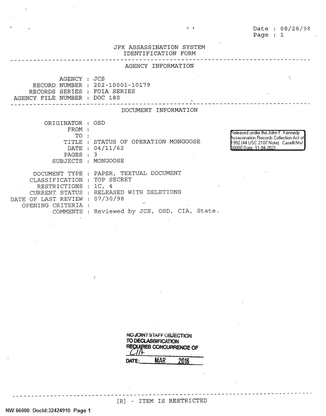 handle is hein.jfk/jfkarch61478 and id is 1 raw text is: Date   08/28/98
Page   1

JFK ASSASSINATION SYSTEM
IDENTIFICATION FORM.

AGENCY INFORMATION

AGENCY
RECORD NUMBER
RECORDS SERIES
AGENCY FILE NUMBER

JCS
202-10001-10179
FOIA SERIES
DOC 180

DOCUMENT INFORMATION

ORIGINATOR
FROM
TO
TITLE
DATE
PAGES
SUBJECTS

DOCUMENT TYPE
CLASSIFICATION
RESTRICTIONS
CURRENT STATUS
DATE OF LAST REVIEW
OPENING CRITERIA
COMMENTS

: OSD

STATUS OF OPERATION MONGOOSE
04 /11/62
3
MONGOOSE
PAPER, TEXTUAL DOCUMENT
TOP SECRET
1C, 4
RELEASED WITH DELETIONS
07/30/98
Reviewed by JCS, OSD, CIA, State.

released under the John F. Kennedy
sassination Records Collection Act o
32 (44 USC 2107 Note]. CaseV:NW
6000 Dte 11-04-2021

NO JOINT STAFF OBJECTION
TO DECLASSIFICATN
R CONCURRENOE M
DATE: MAR 201$

[R] - ITEM IS RESTRICTED

NW&6000 Docld 32424910 Page 1

r


