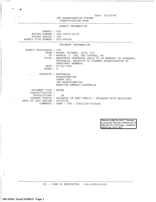 handle is hein.jfk/jfkarch61485 and id is 1 raw text is: JFK ASSASSINATION SYSTEM
IDENTIFICATION FORM

Date: 10/29/04

AGENCY INFORMATION

AGENCY
RECORD NUMBER
RECORD SERIES
AGENCY FILE NUMBER

CIA
104-10003-10125
JFK
201-289248

DOCUMENT INFORMATION
AGENCY ORIGINATOR  CIA
FROM   HELMS, RICHARD, DD/P, CIA
TO : RANKIN, J. LEE, GEN COUNSEL, WC
TITLE : ANONYMOUS TELEPHONE CALLS TO US EMBASSY IN CANBERRA,
AUSTRALIA, RELATIVE TO PLANNED ASSASSINATION OF
PRESIDENT KENNEDY.
DATE : 05/22/1964
PAGES   6

SUBJECTS
DOCUMENT TYPE
CLASSIFICATION
RESTRICTIONS
CURRENT STATUS
DATE OF LAST REVIEW
COMMENTS

AUSTRALIA
ASSASSINATION
CRANK CALL
JFK ASSASSINATION
AMERICAN EMBASSY AUSTRALIA

PAPER

1B
RELEASED IN PART PUBLIC - RELEASED WITH DELETIONS
05/03/04
OSW9 : V38 : 20031124-1016262

eleased under the John -. Kennedy
ssassination Records Collection Act of
992 (44 USC 2107 Note). Case:NW
5824 Dae 10-21-2021

[R] - ITEM IS RESTRICTED  104-10003-10125

NW 65924 Docld:32106017 Page 1


