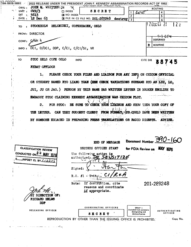 handle is hein.jfk/jfkarch70167 and id is 1 raw text is: 104-10018-10091 - 2022 RELEASE UNDER THE PRESIDENT JOHN F. KENNEDY ASSASSINATION RECORDS ACT OF 1992
         ORIG : JOHN X.  WHITE : JZ  I     ROUTING
         UNT :  CWH /3           0 INDEX        S E C R E T         I    4O            4
         EXT : 5613   -          [NO  INDEX                           2                5


I.


   CLASSIFICATIN REVIEW
CONDUCTED ON2
E--.JMPDET CL BY l









         Y DIRECTION  OF:
         RICHARD HELIM
             DDP

        RELEASING OFFICER

                  REPRODU


            END OF .MSAGE Documenft Number _:.0L0Q
     RECORDS OFFICER STAMP    for FOJA Review os n rW
The fc11aw7  acti nis      Z
  auhos e
           !1  ~A


Signed:

R.O. #1 -itf    . C    14

Note:  If de srutMon,  cite
       reasons and coordinate
       1  appropriate.


201-289248


             COORDINATING OFFICERS      GROUP 1
                                     Excluded from automatic
                 ________________________________________ downgrading and
               SE  C RE  T             decla sification
CTION BY OTHER  THAN THE ISSUING OFFICE S PROHIBITED.


AUTHENTICATING
   .FFICER
        Copy No.


DATE : 12 Dec 63        Ca FILE IN CS FILE NO. 201-287248 destroy 3           .6

TO  :  STOCKHOLM  HELSNKI,   COPENHAGEN  OSLO                            i t  , u d L I

FROM: DIRECTOR

CONF:                                                                     DEFERRED

INFO:  DCI, D/DCI, DDP, C/CI, C/CI/SI, VR


TO     STOC HELS COPE OSLO     INFO                                CITE DIR

       RBAT  GPFMOR

            1.   PLEASE CHECK YOUR FILES AND LIAISON FOR  ANY WO   ON CHICOm OFFICIAL

       OR STUDENT NAMED RYO LIANG YUAN  (EE CHECK VARIATIONS  SURNAME RYO AS L=,  LO,

       JUI, JU OR JAO.)  PERSON BY THIS NAME HAS WRITTEN  IETTER IN BROKEN ENGLISH TO

       ZMASSY  ST)C CLAIMING KENNEDY A36SS AITftON WAS CHICOM PLOT.

            2.   FOR STOC:  EE SURE  TO CHECK YOb 1     0m AND SHOW TuM  YOUR COPY OF

       THE IETTER.  CAN THEY SIGEST  CLUMS   FROM          :15QTAULD HAVE REMN WRITIEN

       BY SOMEONE ENG AGED IN PREPARING PRESS 'IASLTIO2IS  OR RADIO DIGESTS.  ADVISE.



