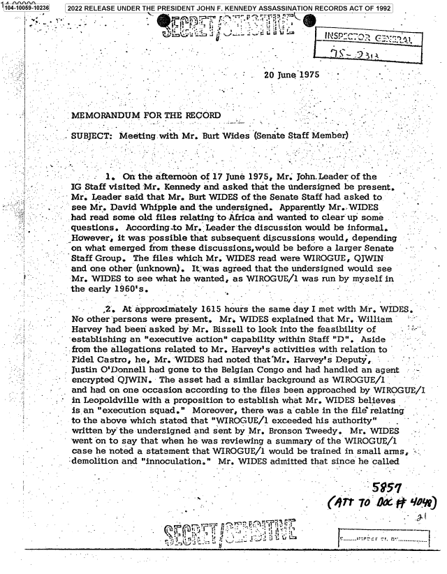 handle is hein.jfk/jfkarch70318 and id is 1 raw text is: 104-10059-10236  2022 RELEASE UNDER THE PRESIDENT JOHN F. KENNEDY ASSASSINATION RECORDS ACT OF 1992






                                                      20 June 1975


MEMORANDUM FOR THE RECORD

SUBJECT:  Meeting with Mr. Burt Wides (Senate Staff Member)


         1.  On the afternoon of 17 June 1975, Mr. John. Leader of the
  IG Staff visited Mr. Kennedy and asked that the undersigned be present.
  Mr. Leader said that Mr. Burt WIDES of the Senate Staff had asked to
- see Mr. David Whipple and the undersigned. Apparently Mr.: WIDES
  had read some old files relating to Africa and wanted to clear up some  -
  questions. According-to Mr. Leader the discussion would be informal.
  However,  it was possible that subsequent discussions would, depending
  on what emerged from these discussions,would be before a larger Senate
  Staff Group. The files which Mr. WIDES read were WIROGUE, QJWIN
  and one other (unknown). Itjwas agreed that the undersigned would see
  Mr. WIDES  to see what he wanted, as WIROGUE/1 was run by myself in
  the early 1960's.


1.




















is


         505
(g1r  7lo yx~oy


~IjU'*j'~    *  '


- -~1


           2.  At approximately 1615 hours the same day I met with Mr. WIDES.
    No other persons were present. Mr. WIDES explained that Mr. William
    Harvey had been asked by Mr. Bissell to look into the feasibility of
    establishing an executive action capability within Staff D . Aside
    from the allegations related to Mr. Harvey's activities with relation to
    Fidel Castro, he, Mr. WIDES had noted that'Mr. Harvey's Deputy,   -
 -  Justin O'Donnell had gone to the Belgian Congo and had handled an agent
    encrypted QJWIN.  The asset had a similar background as WIROGUE/1
-   and had on one occasion according to the files been approached by WIROGUE/1
    in Leopoldville with a proposition to establish what Mr. WIDES believes
    is an execution squad. Moreover, there was a-cable in the file' relating
    to the above which stated that WIROGUE/1 exceeded his authority
    written by-the undersigned and sent by Mr. Bronson Tweedy. Mr. WIDES
    - went on to say that when he was reviewing a summary of the WIROGUE/1
    case he noted a statement that WIROGUE/1 would be trained in small arms,
    demolition and innoculation. Mr. WIDES admitted that since he called


