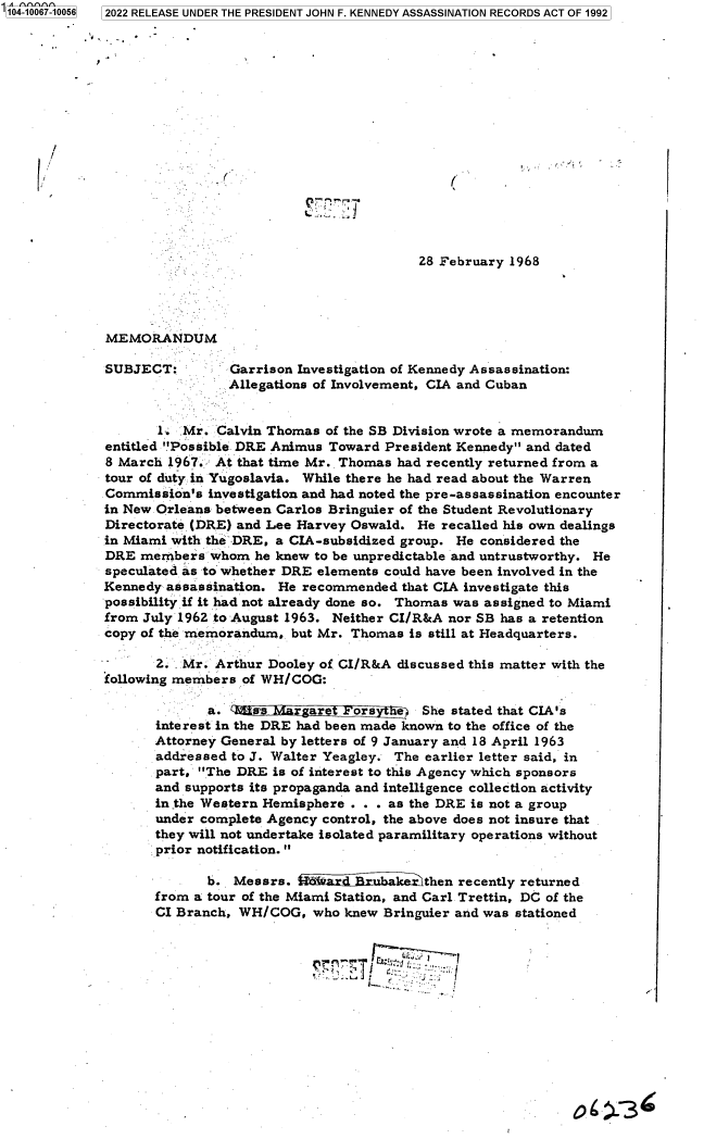 handle is hein.jfk/jfkarch70628 and id is 1 raw text is: 104-10067-10056 2022 RELEASE UNDER THE PRESIDENT JOHN F. KENNEDY ASSASSINATION RECORDS ACT OF 1992

















                                                       28 February 1968




              MEMORANDUM

              SUBJECT:        Garrison Investigation of Kennedy Assassination:
                              Allegations of Involvement, CIA and Cuban


                    1   Mr. Calvin Thomas  of the SB Division wrote a memorandum
             entitled Possible DRE Animus Toward  President Kennedy and dated
             8 March  1967. At that time Mr. Thomas had recently returned from a
             tour of duty in Yugoslavia. While there he had read about the Warren
             Commission's  investigation and had noted the pre-assassination encounter
             in New Orleans between Carlos Bringuier of the Student Revolutionary
             Directorate (DRE) and Lee Harvey Oswald.  He recalled his own dealings
             in Miami with the DRE, a CIA-subsidized group. He considered the
             DRE  members  whom  he knew to be unpredictable and untrustworthy. He
             speculated as to whether DRE elements could have been involved in the
             Kennedy  assassination. He recommended  that CIA investigate this
             possibility if it had not already done so. Thomas was assigned to Miami
             from July 1962 to August 1963. Neither CI/R&A nor SB has a retention
             copy of the memorandum,  but Mr. Thomas  is still at Headquarters.

                    .2. Mr. Arthur Dooley of CI/R&A discussed this matter with the
             following members  of WH/COG:

                           a.    sss     are  ors    e  She stated that CIA's
                    interest in the DRE had been made known to the office of the
                    Attorney General by letters of 9 January and 18 April 1963
                    addressed to J. Walter Yeagley. The earlier letter said, in
                    part, The DRE  is of interest to this Agency which sponsors
                    and supports its propaganda and intelligence collection activity
                    in the Western Hemisphere . . . as the DRE is not a group
                    under complete Agency control, the above does not insure that
                    they will not undertake isolated paramilitary operations without
                    prior notification. 

                           b.  Messrs.  f A-iarn    kharithen recently returned
                    from a tour of the Miami Station, and Carl Trettin, DC of the
                    CI Branch, WH/COG,   who knew Bringuier and was stationed








                                                   Z~T 6 3


