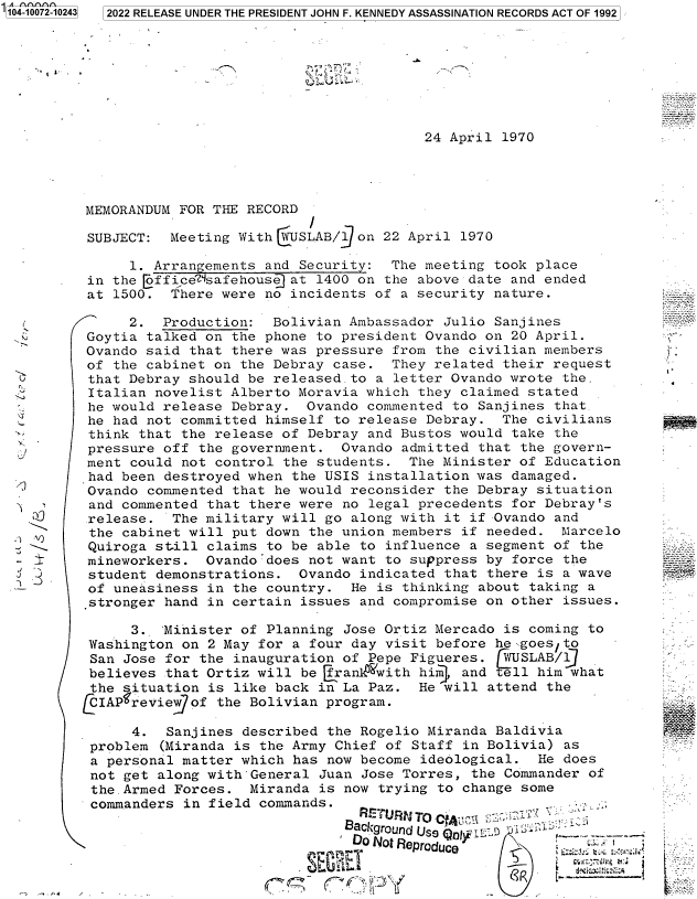 handle is hein.jfk/jfkarch70873 and id is 1 raw text is: 

a 0-07 -04


      7
~ ~   U


24 April 1970


MEMORANDUM  FOR THE RECORD

SUBJECT:   Meeting With YUSLAB/  on 22 April 1970

      1. Arrangements and Security:  The meeting took place
 in the Lffice'dsafehouse at 1400 on the above date and ended
 at 1500.  There were no incidents of a security nature.

      2.  Production:  Bolivian Ambassador Julio Sanjines
Goytia  talked on the phone to president Ovando on 20 April.
Ovando  said that there was pressure from the civilian members
of  the cabinet on the Debray case.  They related their request
that  Debray should be released.to a letter Ovando wrote  the.
Italian  novelist Alberto Moravia which they claimed stated
he  would release Debray.  Ovando commented to Sanjines  that.
he  had not committed himself to release Debray.  The civilians
think  that the release of Debray and Bustos would take  the
pressure  off the government.  Ovando admitted that the govern-
ment  could not control the students.  The Minister of Education
had  been destroyed when the USIS installation was damaged.
Ovando  commented that he would reconsider the Debray situation
and  commented that there were no legal precedents for Debray's
release.   The military will go along with it if Ovando  and
the  cabinet will put down the union members if needed.  Marcelo
Quiroga  still claims to be able to influence a segment of  the
mineworkers.   Ovando'does not want to suppress by force  the
student  demonstrations.  Ovando indicated that there  is a wave
of  uneasiness in the country.  He is thinking about  taking a
stronger  hand in certain issues and compromise on other  issues.

      3.  'Minister of Planning Jose Ortiz Mercado is coming to
 Washington on 2 May for a four day visit before he sgoes to
 San Jose for the inauguration of Pepe Figueres.  WUSLAB/l
 believes that Ortiz will be jran1 with him, and  ell  him what
 the situation is like back in La Paz.  He will  attend the
fCIAPgreview of the Bolivian program.

      4.  Sanjines described the Rogelio Miranda  Baldivia
 problem (Miranda is the Army Chief of Staff  in Bolivia) as
 a personal matter which has now become ideological.   He does
 not get along with General Juan Jose Torres,  the Commander of
 the.Armed Forces.  Miranda is now trying  to change some
 commanders in field commands.
                               Bachgro U ss fld .f - D  -


Do ot eprdu ;`-,


2022 RELEASE UNDER THE PRESIDENT JOHN F. KENNEDY ASSASSINATION RECORDS ACT OF 1992


= = -

..;.- ,
;: .
,
r


AdD
±


1 A;`'


'. '


.;


  ' - W ,
l , ,



