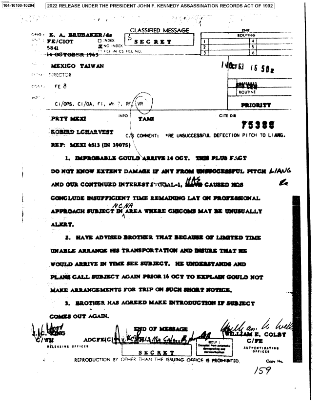 handle is hein.jfk/jfkarch71660 and id is 1 raw text is: 1104-10100-10204 12022 RELEASE UNDER THE PRESIDENT JOHN F. KENNEDY ASSASSINATION RECORDS ACT OF 1992



                  X.CLASSIFIED              I AACE_                  __ _
            rz/CIOT      Q      INE E
            5841         X 'o I-icEY                 2            5--
               FLT't        . Fl_ A CS FL'E N. -31                6

             hMXICO TAIWAN                                1 &T13  isSo


           (  : FE 8 $t~A
                                           -                   t0UT{NE

              C I/OPS. Ch/O1A, f I, WH 7,RF , VR               PaIOmRy1'

              Pary lOxz       iN Fo TAM                  CITE a R

              .O3ARXEST       C/   C0144(NT: *RE UNSUCCESS   DEFECTION4 PITCH TO L 1ANG.

              Rtr? b1fl 6313 (I 3m0s) x

                 1.  GRAL       OULD A RRlY 340OCT. =Mn PLU FACT

             0O M31  KNW EXTENT DAMrA&Z  LT All? FROM WUOCV     L TGM AJ

             AND OCR~ COMTENrUD DITERMSTSI GMAL4. Ii+fCAVOMD M1

             CWNG WOE IIIsuiyIlENT TIME REMLAIMM LAY ON PRONEUEONAL

             APPOCLh  SUBMET  S4 MADEA WKED.E CIUCOIS MAY ME VNUSUALLY

             ALET.

                It. NAVE ADVISED 33033R TWAT SECAM OF   LUo MD  TIM

             UNABLE ARRANGE HIS TRANSPORTATION AND MURIE THAT NE

             WoM D AMSVE  D( T   SEE Z93MGT.  HE UNZSTAm~ AND

             PLANS CALL 803=ET  AGAIN PUCK 16 OCT TO ZX.PLAW9 GOUWD NOT

             MAKE ARRANGEMENTS  FOR TRIP 0 SUCN NUMT NOTICE.

                3. BROTHER  HAS AGREED MAKE D(TRODMIMa   IT SUSXCT

            comES  OUT AGAIN.


                  OFIAI  OFFCL                     J N Uq  IB   UWN~*'e


                -  REPRODUC'CGN [lY C-rHFR ThJ.AtJ THE IS4;UrNG O'CF 1 #OaQ 1ut.   c~v 'N.


