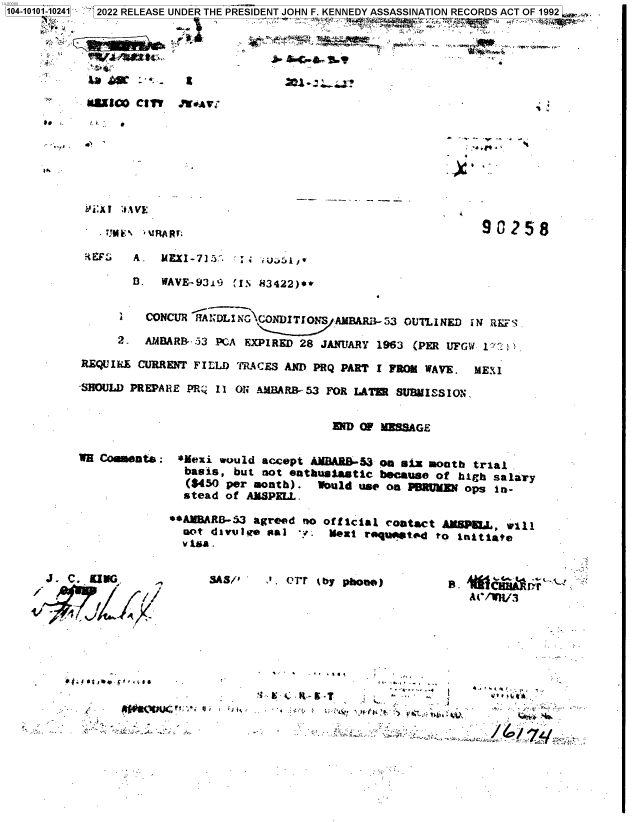 handle is hein.jfk/jfkarch71878 and id is 1 raw text is: 104-10101-10241 2022 RELEASE UNDER THE PRESIDENT JOHN F. KENNEDY ASSASSINATION RECORDS ACT OF 1992





         `    a    -~ : - i               i.   tr


, Miu:   Cl erv ' Ql


* .-.-.
           I'


. 4 ,


aft


                  TJ~%*~JR~r~90258
    t~i   AR tEM -IEXI-7]3:. :; ,.l /t,


        B3. WAVE-131&3 (iN 83422)0*


        i.CONCUR IfA::DLN-NCONDTONS  AMBAMj3.Z3 OUTLINED  aN RES

      2.  AMBLARB- 53 PGA EXPIRED 28 JANutARYl 1963 (PER UFGw '~

REQUIRE  CURRENT F ILLD) 'MACES AND PRQ PART 1 FRoIt WAVE, ME:{I

'SHOULD PR EPA RE PR; II ONi AMBA RB 53 FOR LATUR SUBI SS I ON.


                                       EN O MISSAGE


W8 Coemsatb:


*Nexi  would  accept AMBAR&-53 on six month  trial.
  basis,  but niot enthusastlc because of  bigh salary
  ($450 per month).   Would use on p9RUj=A  ops in~-
  stead of AMSPELL.

0+AlMRAE3.3 agreed  nio official contact AMWPML,, wvIl
  not divut.e. Pal  ±: Nexi requetw   to  inittil
  v ita .


J . C. K.ING.


SAS/S'   J., Orr lby phone)


e . '4iF
   A(-/W3


  S  9  9,

                                         9.-
*~ a'; .. K~~T  ~   *....       a.,
   * ~  I      *(. * ~ ~           4   9  &..

                                   I,-
 -      *.v' ., Z,..-


oti#Ot-110 v 0 ,-tIf


!'


