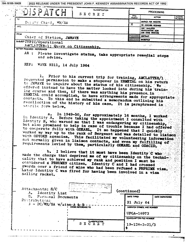 handle is hein.jfk/jfkarch72189 and id is 1 raw text is: 1104-101


AR    Please  investigate status, take
      and advise.


appropriate remedial  steps
          -'


     REF : WAVE 9311,  14 July 1964


            1.  Prior  to his current trip for training, AMCLA'TR/l
      c:uosttd permission to make  a stopover in ZEMETAL on his return
      tr JMWAVE to inquire about the status of his citizenship'  We
      cfer d instead to have the matter  looked into during his 'train-
         course and then, if there was  anything his presence. in
     ZRMETAL could accomplish, to  have arrangements made for appropriate
     contacts.  To this end he submitted  a memorandum outlining his
     recollaction of the history of his  case,  It is paraphrased in .
       ~,r~Ar f'rm bplcvw.

                a.  In 1949-50, .for approximately 16 months, I worked
        l Ietity A.  Before taking the appointment  I. consulted with .
     Identity B, who warned me that I was  endangering my citizenship
     but also promised to help in case of  trouble because I had offered
     to coc pera te fully with OLEARL, It so happened that I quickly
     worked my way up to the rank of Sergeant and was  detailed to liaison
     'ith ODYOKX agencies.  This facilitated my volunteering  information
     nt norially  given in liaison contacts, and even  my fulfilling a
K   reqiuiremrents levied by them, particularly ODRARL and ODACID.
               b.   I believe that it must have been  Identity C who
    made the charge  that deprived me of my citizenship on  the techn
    cality that  to have achieved my rank .and position I must be
    ern idered g PBRUMEN  citizen.  Identity C and I had crossed
    : words over a friend of mine who had been refused a PBPRIME  visa
    'Lat3r Identity C was fired for having been involved in a visa
    selling racket.


Attac'*it:  S/C       -
   A.  Idientity List
   t.   es Pr:,_na1 Documents


3 - DC/W/SA  W/atte-A-&-B----  ---------
                  I   RUMWIE To


S  CRE   rCTM


I            1 1-126--21/


OAITnIID


UFGXA-16973  -
19-  - FU  -/


oAb eaArl


09-10429] 2022 RELEASE UNDER THE PRESIDENT JOHN F. KENNEDY ASSASSINATION RECORDS ACT OF 1992

                                      s ,5cAn.                 PGCMN


(continued)


                                                              PCSSACCOM
                             cc U4
   ______________________________________     onyM ,,-
              ___________________________________________  ACct
  D-:   T  C'WS                                         C MAlmW moR fh
                        _________________                 MDWA 03
             oI  tatonJMWAVE_______
w18JT TYP C/Op era t ionAli
         A~C~lR1   u.yon  Citizen.  i                              -
ACrlOyi RQMM Rftfrjca


