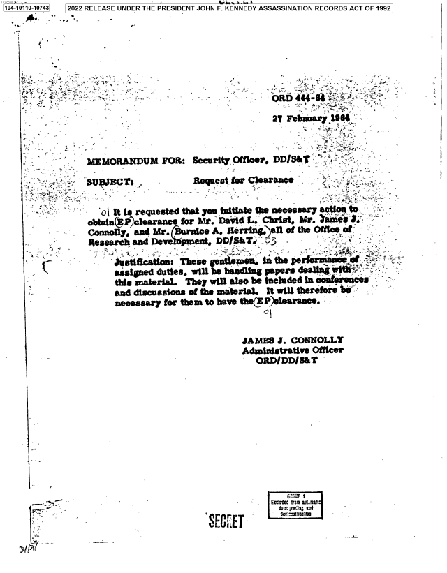 handle is hein.jfk/jfkarch72290 and id is 1 raw text is: 104-10110-10743  2022 RELEASE UNDER THE PRESIDENT JOHN F. KENNEDY ASSASSINATION RECORDS ACT OF 1992


-~


JAME8 J. CONNOLLY
AdministratIve Offices
  ORDI DDI S&T-


/


         bd  FuP 1
ExSECdtrmEI.H


-i-


                      * . - -.-   RD 444-6   '~

                                 2T Fe ,Oaar7 190



mEmoRANDUM FOa: security. Ofkcor r)DIS&T

SUDJEt ,           Requeat for CI.&rSame


   o ft to requested that yoo Initiate t0he eessar7 eaters to:
obn  P Clearace  for Mr. David 1.. Christ. hi'.    -t
Connofly. and Mir. awunice A. U~rlil#)afl of the Ohli f.
Research and owWole     Ds    _-3_ .
      :Tbe!,sflsh :t'.ThnOst
      assiged duties, will be hawfdlig papers 4dslfng Il i
      this material. They will also be Ineluded in comtetec
      and dlscUBseioIL of the material. it will therefore be
      necessary for them to have sE(F).learsnee.


-.4 ,.


in


