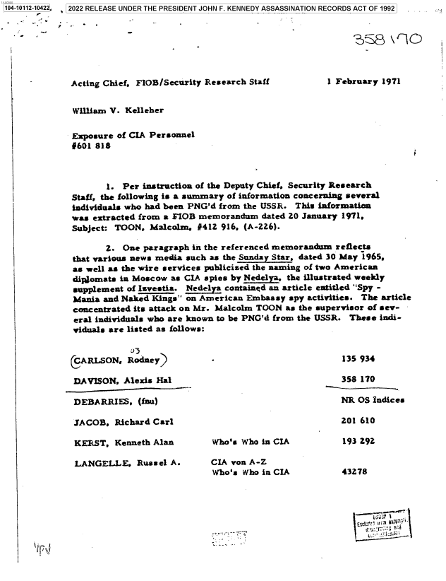 handle is hein.jfk/jfkarch72394 and id is 1 raw text is: 104-10112-10422, 2022 RELEASE UNDER THE PRESIDENT JOHN F. KENNEDY ASSASSINATION RECORDS ACT OF 1992


                    MS8 9rl




             Acting Chief, FIOB/Security Research Staff        1 February 1971


             William V. Kelleher


             Exposure of CIA Personnel
             0601 818



                    1. Per instruction of the Deputy Chief, Security Research
             Staff, the following is a summary of information concerning several
             individuals who had been PNG'd from the USSR. This information
             was extracted from a FIOB memorandum dated 20 January 1971.
             Subject: TOON, Malcolm,  #412 916, (A-226).

                    Z. One paragraph in the referenced memorandum reflects
             that various news media such as the Sunday Star. dated 30 May 1965.
             as well as the wire services publicised the naming of two American
             dipgomats in Moscow as CIA spies by Nedelya. the illustrated weekly
             supplement of Isvestia. Nedelyn contained an article entitled Spy -
             Mania and Naked Kings on American Embassy spy activities. The article
             concentrated its attack on Mr. Malcolm TOON as the supervisor of sev-
             eral individuals who are known to be PNG'd from the USSR. These indi-
             viduals are listed as follows:


             CARLSON,   Rodney)                                   135 934

             DAVISON.  Alexis Hal                                 358 170

             DEBARRIES.   (fnau)                                  NR OS Indices

             JACOB.  Richard Carl                                 201 610

             KERST.   Kenneth Alan      Who's Who in CIA          193 292

             LANGELLE, Russel   A.      CIA von A-Z
                                         Who's Who in CIA         43278




                                                                       Exc .AnV ~li1 11+'


