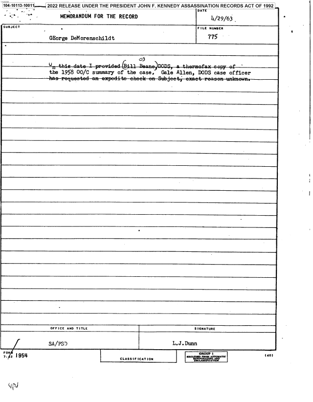 handle is hein.jfk/jfkarch72409 and id is 1 raw text is: 104-10113-10011 2022 RELEASE UNDER THE PRESIDENT JOHN F. KENNEDY ASSASSINATION RECORDS ACT OF 1992
                                                                     DATE
         -          MEMORANDUM  FOR  THE RECORD                           h/29/63,

SUBJECT                                                              FILE NUMBER


                GEorge  DeMorenschildt                                   775







                the  1958 00/C  summary  of the case,   Gale  Allen, DODS  case officer






























































                OFFICE AND TITLE                                    SIGNATURE



                SA/PS7                                      L.J.Dunn


CLASSIFICATION


140)


  R=LD  RYAUTOMATIC
Df LAOWCATMOAND


I


