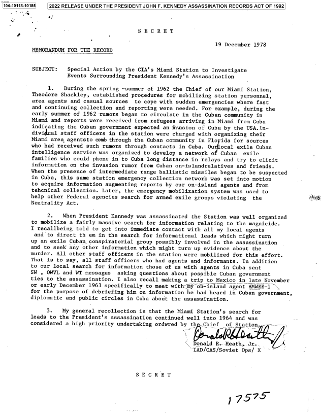 handle is hein.jfk/jfkarch72499 and id is 1 raw text is: 2022 RELEASE UNDER THE PRESIDENT JOHN F. KENNEDY ASSASSINATION RECORDS ACT OF 1992


                                  S E C R E T

                                                          19 December 1978
MEMORANDUM  FOR THE RECORD


SUBJECT:    Special Action by the CIA's Miami Station to Investigate
            Events Surrounding President Kennedy's Assassination

      1.  During  the spring -summer of 1962 the Chief of our Miami Station,
Theodore  Shackley, established procedures for mobilizing station personnel,
area agents  and casual sources  to cope with sudden emergencies where fast
and  continuing collection and reporting were needed. For--example, during the
early summer  of 1962 rumors began to circulate in the Cuban community in
Miami and  reports were received from refugees arriving in Miami from Cuba
indicating  the Cuban government expected an iniasion of Cuba by the USA.In-
dividual staff  officers in the station were charged with organizing their
Miami area agentsto comb through the Cuban community in Flo ida for sources
who had received  such rumors through contacts in Cuba. Ou  ocal exile Cuban
intelligence service was  organized to develop a network o  Cuban  exile
families who  could phone in to Cuba long distance in relays and try to elicit
information on  the invasion rumor from Cuban on-islandrelatives and friends.
When the presence  of intermediate range ballistic missiles began to be suspected
in Cuba, this same  station emergency collection network was set into motion
to acquire information  augmenting reports by our on-island agents and from
tehcnical collection. Later,  the emergency mobilization system was used to
help other Federal agencies  search for armed exile groups violating  the
Neutrality Act.

     2.   When President Kennedy was assassinated  the Station was well organized
to mobilize a fairly massive search  for information relating to 'the magnicide.
I recallbeing told to get into  immediate contact with all my local agents
and  to direct th em in  the search for informational leads which might turn
up an exile Cuban_ conspiratorial group possibly involved in the assassination
and to seek any other information which might  turn up evidence about the
murder. All other staff officers in the station were mobilized  for this effort.
That is to say, all staff officers who had agents and  informants. In addition
to our local search for information those of us with agents  in Cuba sent
SW , OWVL and WT messages  asking questions about possible  Cuban government
ties to the assassination. I also recall making a  trip to Mexico in late November
or early December 1963 specifically to meet with-    ) ohn-i slnd agent AMWEE-l
for the purpose of debriefing him on information he had heard  in Cuban government,
diplomatic and public circles in Cuba about the assassination.

     3.   My general recollection is that the Miami Station's  search for
leads to the President's assassination continued well into 1964  and was
considered a high priority undertaking ordwred by th  Chief   of Station.


                                                   Donald R. Heath,  Jr.
                                                   IAD/CAS/Soviet  Ops/ X



                                 S E C R E T



                                                                   77S


1104-10118-101551


