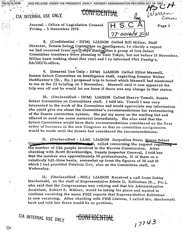 handle is hein.jfk/jfkarch72507 and id is 1 raw text is: 11 00
104-1011 8


CIA`IN


TERNAL  USE ONLY

Jourfial - Office of Legislative Counsel                       Page 3
Friday   5 November  1976


        8. (Confidential - DFM) LIAISON  Called Bill Miller, Staff
 Director, Senate Select Committee on Intelligence, to clarify a report
 we had received from orjo  yo Stati  that a group of five Select
 Committee members   were planning to visit Tokyo, but not before 15 November.
 Miller knew nothing about this visit and I so informed Phil Fendig's,
 SA/DO/O, office.

        9. (Internal Use Only-- DFM) LIAISON  Called Elliot Maxwell,
 Senate Select Committee on Intelligence staff, regarding Senator Walter
 Huddleston's (D., Ky.) proposed trip to Israel which Maxwell had mentioned
 to me at the CI briefing on 3 November. Maxwell said it now appeared the
 trip was off and he would let me know if there was any change in that status.

       10.  (Unclassified - DFM) LIAISON  Called Sherry Towell, Senate
Select Committee on Committees  staff. I told Ms. Towell I was very
interested in the work of the Committee and would appreciate any information
she could give me about the Committee's recommendations for restructuring
of the Senate committee system. She put my name on the mailing list and
offered to send me some material immediately. She also said that the -
Select Committee would have their recommendations considered as the first
order of business in the new Congress so that no committee assignments
would be made until the Senate had considered the recommendations.

       11. (Unclassified - LLM) LIAISON  Jacqueline Hess,  ouse Select
Co                             f, called concerning the request rega
the number of CIA people involved in the Warren Commission. After
checking with Scott Breckinridge, Deputy Inspector General, I told her
that the number was approximately 50 professionals, 12 of them on a
relatively full-time basis, somewhat up from the figures of 30 and 10
which I had provided Patricia Orr, also on the Committee staff, on
Wednesday.

       12. (Unclassified - NDL) LIAISON  Received a call from Debby
Machemehl,  on the staff of Representative Edwin D. Eshleman (R., Pa.),
who said that the Congressman was retiring and that his Administrative
Assistant, Robert S. Walker, would be taking his place and wanted to
continue receiving the same FBIS reports that Representative Eshleman
is now receiving. After checking with FBIS Liaison, I called Ms. Machemehl
back and told her there would be no problem.


CIA INTERNAL USE  ONLY


U4eeN11AL+


/77  443


-10388) 2022 RELEASE UNDER THE PRESIDENT JOHN F. KENNEDY ASSASSINATION RECORDS ACT OF 1992]_

                                  PRvIlr      --n


