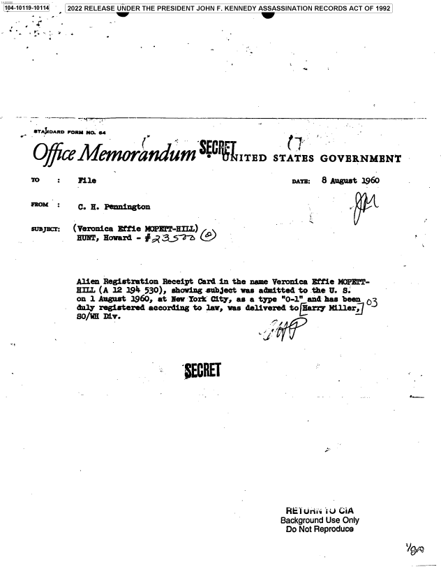 handle is hein.jfk/jfkarch72535 and id is 1 raw text is: 104-10119-10114  2022 RELEASE UNDER THE PRESIDENT JOHN F. KENNEDY ASSASSINATION RECORDS ACT OF 1992


r40IARD FORM NO. 64


OfficeMemorandum. RITED


STATES


GOVERNMENT


File


DAMr: 8 August 1960


FROM      C. H. Pennington


suDjcr:  (Veronica Effie N2PILT-HILL)
         HUNT, Howard - #    _     (


Alien Registration Receipt Card in the name Veronica Effie MOPET-
HLL  (A 12 19 530), shoing .subjeet was admitted to the U. S
on 1 August 1960, at New York City, as a type 0-1 and has been03
duly registered according to law, was delivered to [Harry Miller
so/W  Div.


                          W~c.,


5.-.-


R ETirlii .u iA
Background Use Only
Do  Not Reproduce


v


