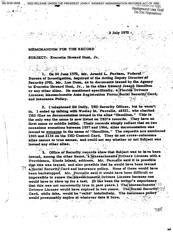 handle is hein.jfk/jfkarch72641 and id is 1 raw text is: 104-10120-10355  2022 RELEASE UNDER THE PRESIDENT JOHN F. KENNEDY ASSASSINATION RECORDS ACT OF 1992










             MEMORANDUM FOR THE RECORD

             SUBJECT:   Everette Howard Hunt, Jr.



                    1. .01i 30 June 1972.'Mr. Arnold L. .Parham, Federal
             Bureau of Investigation, inquired of the Acting Deputy DirectoWrW
             Security (PS), Mr. Leo Dunn, as to documents issued by the Agency
             to Everette Howard Hunt, Jr. , in the alias Edward Josep Hamilton
             or any other alias. He mentioned specifically, sa Flori4 rivers
             License; Massachusetts Auto Registration FormSocial SecurityCard
             and Insurance Policy.

                    2. I telephoned Ed Duffy, TSD Security Officer, but he wasn't
             in. I ended up talking with Wesley M. Parcells. Z2531, who checked
             TSD  files on documentation issued in the alias Hamilton. This is
             the only way the name is now listed on TSD's records. .They have no
             first name or middle Initial. '.Their records simply reflect that on two
        -    occasions sometime between 1957 and 1964.alias documentation was
             issued to someone in the name of Hamilton. The requests are numbered
             1005 and 2134 on the :SD Control Card. They do; not cross-reference
             . alias names to true names, and -could not say whether or not Subject was
             issued any other alias.

                    3.  Office of Security Tecords show that Subject was to lave been
             issued, among the other items, a assachusetts  rivers License with a
             Providence, -Rhode Island, address. Mr. Parce1ls said it is possible
             j tht this was issued, and also possible that he would have been issued
          7i atsocial Security Card and insurance policy. None of these would have
             been backstopped. Mr.  Parcells said. it would have been difficult or
             impossible to renew the Masel chusettj Drivers License because one
             would have to show-up for a test. (It has been the writer's experience
             that this was not necessarily true in past years.) TheLMassachusetts lb
             Drivers License would have expired in two years. The[Social Security 2q
             Card,  while fake, would be valid indefinitely. The insurance policy
             would presumably  expire at whatever date it bore.


