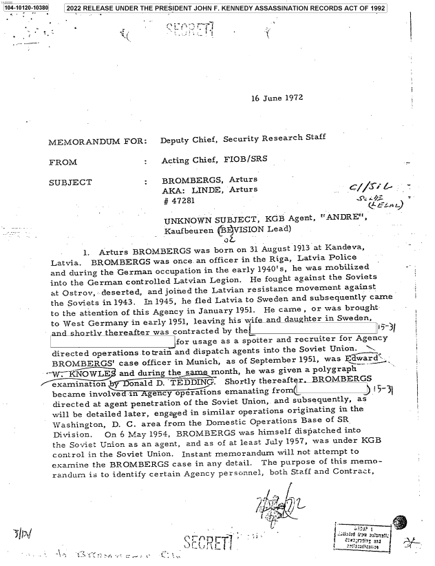 handle is hein.jfk/jfkarch72652 and id is 1 raw text is: 104-10120-10380  2022 RELEASE UNDER THE PRESIDENT JOHN F. KENNEDY ASSASSINATION RECORDS ACT OF 1992





                                                           1I



                                                 16 June 1972




         MEMORANDUM FOR:       Deputy Chief, Security Research Staff

         FROM                  Acting Chief, FIOB/SRS

         SUBJECT            :   BROMBERGS,   Arturs
                                AKA: LINDE,  Arturs                      //
                                #47281

                                UNKNOWN   SUBJECT,  KGB  Agent, ANDRE,
                                Kaufbeuren (B4VISION Lead)

                1. Arturs BROMBERGS   was born on 31 August 1913 at Kandeva,
         Latvia. BROMBERGS was once.  an officer in the Riga, Latvia Police
         and during the German occupation in the early 1940`s, he was mobilized -
         into the German controlled Latvian Legion. He fought against the Soviets
         at Ostrov, deserted, and joined the Latvian resistance movement against
         the Soviets in 1943. In 1945, he fled Latvia to Sweden and subsequently came
         to the attention of this Agency in January 1951. He came , or was brought
         to West Germany in early 1951, leaving his wife and daughter in Sweden,
         and shortly thereafter was contracted by the
                                  for usage as a spotter and recruiter for Agency
          directed operations to train and dispatch agents into the Soviet Union. j
          BROMBERGS'   case officer in Munich, as of September 1951, was Edwa
          -V-KNOWLE    and during the same month, he was given a polygraph
          examination by ~onald D. TEDDING. Shortly thereafter BROMBERGS
          became involved in Agency operations emanating from
          directed at agent penetration of the Soviet Union,. and subsequently, as
          will be detailed later, engaged in similar operations originating in the
          Washington, D. C. area from the Domestic Operations Base of SR.
          Division. On 6 May 1954, BROMBERGS   was himself dispatched into
          the Soviet Union as an agent, and as of at least July 1957, was under KGB
          control in the Soviet Union. Instant memorandum will not attempt to
          examine the BROMBERGS   case in any detail. The purpose of this memo-
          randum is to identify certain Agency personnel, both Staff and Contract,



                                                  I


                                             E T]



