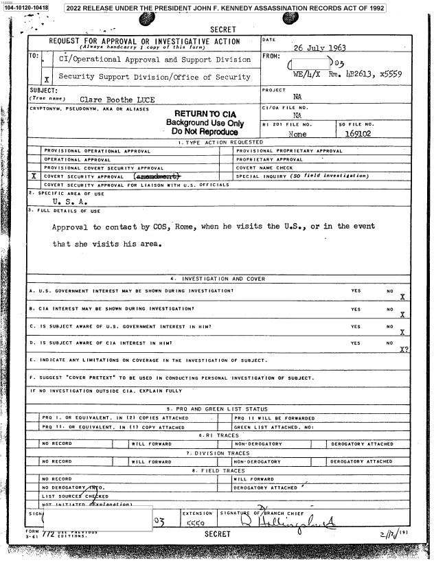 handle is hein.jfk/jfkarch72659 and id is 1 raw text is: 104-10120-10418  2022 RELEASE UNDER  THE PRESIDENT  JOHN F. KENNEDY ASSASSINATION   RECORDS  ACT OF 1992



       -                                                SECRET

            REQUEST   FOR  APPROVAL  OR  INVESTIGATIVE ACTION          DATE
                     (Always handcarry I copy of this form)                    26  July  1963

       TO:     CI/Operational Approval and Support Division            FROM:



               Security   Support  Division/Office of Security                 WE/h/X    Rm.  bF2613,  x559

       SUBJECT:                                                        PROJECT
       (Tre ame)    Clare  Boothe  LUCEA

       CRYPTONYM. PSEUDONYM. AKA OR ALIASES                            CI/OA FILE NO.
                                               RETURN   TO  CIA                NA
                                            Background   Use Only      RI 201 FILE NO.      SO FILE NO.
                                              Do Not Reproduce                None           169102

                                                1.TYPE ACTION REQUESTED
           PROVISIONAL OPERATIONAL APPROVAL                     PROVISIONAL PROPRIETARY APPROVAL
           OPERATIONAL APPROVAL                                 PROPRIETARY APPROVAL
           PROVISIONAL COVERT SECURITY APPROVAL                COVERT NAME CHECK
       X   COVERT SECURITY APPROVAL                            SPECIAL INOUIRY (SO field investigation)
           COVERT SECURITY APPROVAL FOR LIAISON WITH U.S. OFFICIALS
       2 SPECIFIC AREA OF USE

             U.  S. A.
      3. FULL DETAILS OF USE


             Approval   to  contact  by  COS,  Rome,  when  he  visits  the  U.S.,  or in  the  event


             that  she  visits   his area.





                                             4.  INVESTIGATION AND COVER

       A. U.S. GOVERNMENT INTEREST MAY BE SHOWN DURING INVESTIGATION?                          YES       NO
                                                                                                            I

       B. CIA INTEREST MAY BE SHOWN DURING INVESTIGATION7                                      YES       NO
                                                                                                            x

       C. IS SUBJECT AWARE OF U.S. GOVERNMENT INTEREST IN HIM?                                 YES       NO
                                                                                                            X
       D. IS SUBJECT AWARE OF CIA INTEREST IN HIM?                                             YES       NO


       E. INDICATE ANY LIMITATIONS ON COVERAGE IN THE INVESTIGATION OF SUBJECT.


       F. SUGGEST COVER PRETEXT TO BE USED IN CONDUCTING PERSONAL INVESTIGATION OF SUBJECT.

       IF NO INVESTIGATION OUTSIDE CIA. EXPLAIN FULLY


                                             S. PRO AND GREEN LIST STATUS
          PRO 1. OR EQUIVALENT. IN (2) COPIES ATTACHED         PRO 1I WILL BE FORWARDED
          PRO 1I. OR EQUIVALENT. IN (1) COPY ATTACHED          GREEN LIST ATTACHED. NO:
                                                     6.R1 TRACES
          NO RECORD                WILL FORWARD                NON-DEROGATORY             DEROGATORY ATTACHED

                                                  7. DIVISION TRACES
          NO RECORD                WILL FORWARD                NON-DEROGATORY            DEROGATORY ATTACHED

                                                   8. FIELD TRACES
          NO RECORD                                            WILL FORWARD
          NO DEROGATORY   0.                                   DEROGATORY ATTACHED
          LIST SOURCE CH  KED
                          nT  iw r  : ~c-n .rniann  in


SIGN


FORM
3. 61    E D ITI O NS.


EXTENSION SIGNAT  E OFBRANCH CHIEF


SECRET


?p   (9/


       IiA
>-      e_


