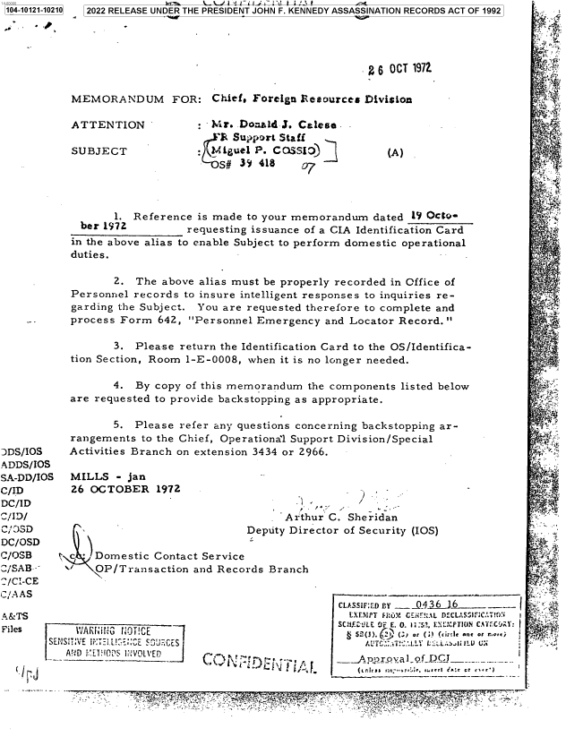 handle is hein.jfk/jfkarch72757 and id is 1 raw text is: 104-10121-10210


2022 RELEASE UNDER THE PRESIDENT JOHN F. KENNEDY ASSASSINATION RECORDS ACT OF 1992


                                                 2 6 OCT 1972.

MEMORANDUM FOR: Chief, Foreign Resources Division


ATTENTION

SUBJECT


*Mr.  Donad  3. Calese.
  'R Suport Staff
?4,auelP.  COSSiI)jj


       1. Reference  is made to your memorandum   dated 19 OctQ-
  ber 1972         requesting issuance of a CIA Identification Card
in the above alias to enable Subject to perform domestic operational
duties.

       2.  The above alias must be properly recorded in Office of
Personnel records  to insure intelligent responses to inquiries re-
garding the Subject. You are requested therefore to complete and
process Form  642, Personnel  Emergency  and Locator Record.

       3.  Please return the Identification Card to the OS/Identifica-
tion Section, Room 1-E-0008, when it is no longer needed.

       4.  By copy of this memorandum  the components listed below
are requested to provide backstopping as appropriate.


DDS/IOS
ADDS/lOS
SA-DD/IOS
C/ID
DC/ID
C/ID/
C/ CSD
DC/OSD
C/OSB
C/SAB--
/CI-CE
C/AAS

A &TS
Files
        Si


       5.  Please refer any questions concerning backstopping ar-
rangements  to the Chief, Operational Support Division/Special
Activities Branch on extension 3434 or 2966.


MILLS  - jan
26 OCTOBER 1972


Arthur C. Sheridan


                               Deputy Dir

y c JDomestic   Contact Service
      OP/Transaction  and Records Branch


ector of Security (IOS)


CLASSMFED IY - 5436 16-     -
  LXF.7PT FROM G:.iir!ZAL DELSUC:TO
SC.Y-iLLE OF E. 0. 1*:5!. EL inPT~ION C.ATEC(JA:
  52)  h'lJ (ZI or (:) (ui:dle ant or r~rr
    Jd`YYG.:. º!.LLV L' ~   ILL L U:
 -_ADnxroal  of DCI------


r ; 3^              - ' 1Mfi t +P. _ . ' ' ,*>t Y}x - -.F i. M' y


(A)


1


   V ARIiifNO ;i!CE
:rlsiT:vE   5~Tv2i E~C~~


