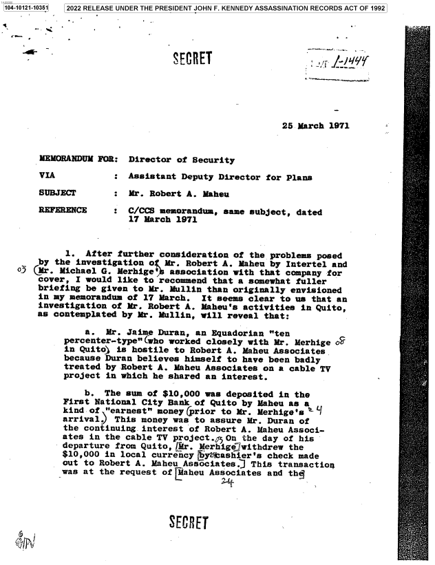 handle is hein.jfk/jfkarch72795 and id is 1 raw text is: 104-10121-10351


r -


SECRET                     J'


25 March 1971


MEMORANDUM FOR:


VIA


SUBJECT

REFERENCE


Director of Security


:  Assistant Deputy Director for Plans

   Mr. Robert A. Maheu

   C/CCS memorandum, same subject, dated
   17 March 1971


         1.  After further consideration of  the problems posed
    by the investigation o:( Mr. Robert A. Maheu by Intertel and
o3 (Mr. Michael G. Merhige'! association with  that company for
    cover, I would like to recommend  that a somewhat fuller
    briefing be given to Mr. Mullin than originally envisioned
    in my memorandum of 17 March.  It seems clear to us that an
    investigation of Mr. Robert A. Maheu's activities in Quito,
    as contemplated by Mr. Mullin, will reveal that:

             a.  Mr. Jaime Duran, an Equadorian ten
         percenter-type (who worked closely with Mr. Merhige '
         in Quito) is hostile to Robert A. Maheu Associates
         because Duran believes himself to have been badly
         treated by Robert A. Maheu Associates on a cable TV
         project in which he shared an interest.

             b.  The sum of $10,000 was deposited in the
         First National City Bank of Quito by Maheu as a
         kind of earnest money (prior to Mr. Merhige's a 1
         arrival)  This money was to assure Mr. Duran of
         the continuing interest of Robert A. Maheu Associ-
         ates in the cable TV project., On the day of his
         departure from Quito, C!r. Merhigejwithdrew the
         $10,000 in local currency gyftashier's check made
         out to Robert A. Maheu Associates.] This transaction
         was at the request of [aheu Associates and the





                             SECRET


3 2022 RELEASE UNDER THE PRESIDENT JOHN F. KENNEDY ASSASSINATION RECORDS ACT OF 1992


' T .l _l yy


