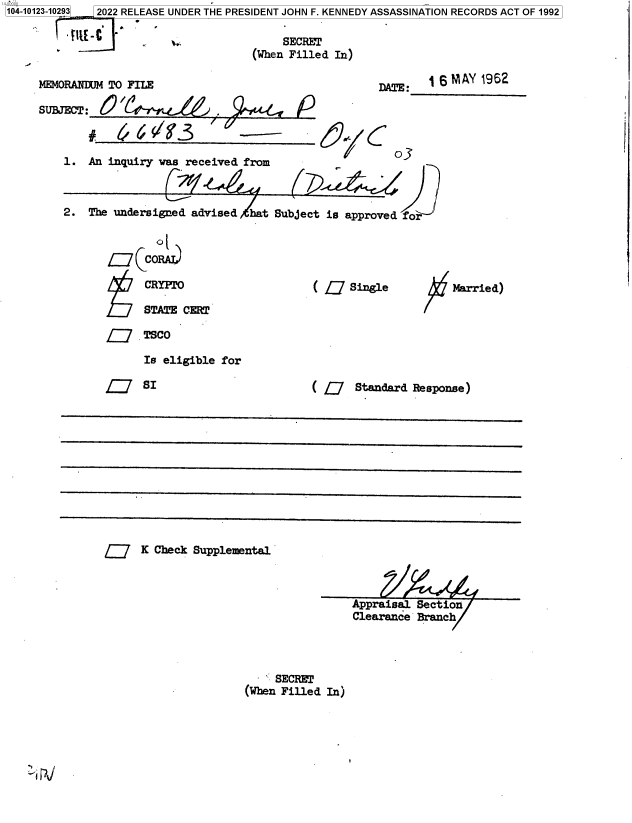 handle is hein.jfk/jfkarch72889 and id is 1 raw text is: 14-00000
104-10123-10293


1~


MEMORANDUM TO FILE

SUBJECT: 60  /

        #         /3


1.  An inquiry was received from


DATE:


P


S6 MAY  1962


o3


2.  The undersigned advised  hat



            Co

            CRYPTO

            STATE  CERT


Subject is approved for





      ( L   Single


Married)


L     TSCO
      Is eligible for


( Q Standard Response)


K Check Supplemental


Appraisal Sectioi
Clearance Branch


     SECRET
(When Filled In)


     SECRET
(When Filled In)


2022 RELEASE UNDER THE PRESIDENT JOHN F. KENNEDY ASSASSINATION RECORDS ACT OF 1992


;_e_


olc


Q SI


