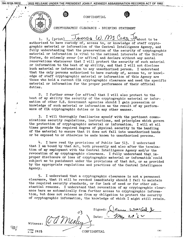 handle is hein.jfk/jfkarch72920 and id is 1 raw text is: 104-10124-10012 2022 RELEASE UNDER THE PRESIDENT JOHN F. KENNEDY ASSASSINATION RECORDS ACT OF 1992

              .  , tLLIGE.4
      ,   -    ' : CONFIDENTIAL


                            CRYPTOGRAPHIC CLEARANCE  - BRIEFING STATEMENT


                    1.  I, (print)    JAirc&          .     _I JO /!7,  ,jbout  to be
               authorized to have custody of, access to,  or knowledge of staff crypto-
               graphic material or information of the Central  Intelligence Agency, and
               fully understanding that the preservation of the  security of cryptographic
               material or information is vital to the national  interests of the United
               States, do solemnly swear (or affirm) and declare without  any mental
               reservations whatsoever that I will protect the  security of such material
               or information to the best of my ability, and that  I will not disclose
               such material or information to any unauthorized person.   I understand
               that the only persons authorized to have custody  of, access to, or knowl-
               edge of staff cryptographic material or information  of this Agency are
               those who hold a current CIA cryptographic clearance  and need the specific
               material or information for the proper performance of their official
               duties.

                    2.  I further swear (or affirm) that I will also protect to the
               best of my ability the security of the cryptographic material or infor-
               mation of other U.S. Government agencies should I gain possession or
               knowledge of such material or information as the result of my perform-
        -      ance of CIA cryptographic duties or in any other manner.

                    3.  I will thoroughly familiarize myself with the pertinent commu-
               nications security regulations, instructions, and principles which govern
               the protection of cryptographic material or information.  I will at all
               times provide the required degree of physical security in the handling
               of the material to ensure that it does not fall into unauthorized hands
               or be exposed to or otherwise be made known to unauthorized persons.

                    4.  I have read the provisions of Public Law 513.  I understand
               that I am bound by that Act, both presently and also after the termina-
               tion of my employment with the Central Intelligence Agency and/or the
               revocation of my cryptographic clearance.  I fully understand that im-
               proper disclosure or loss of cryptographic material or information could
               subject me to punishment under the provisions of that Act, or as provided
               by the appropriate regulations and practices of the Central Intelligence
               Agency.

                    5.  I understand that a cryptographic clearance is not a permanent
               clearance, that it will be revoked immediately should I fail to maintain
               the required security standards, or for lack of need or for other sub-
               stantial reasons.  I understand that revocation of my cryptographic clear-
               ance bars me automatically from further access to cryptographic informa-
               tion, but does not release me from my obligation to protect the security
               of cryptographic information, the knowledge of which I might still retain.


                                                  Signed:   !         kJW  t

                                                  Date:              ..-

              Witness:

              2.R .1415                     CONFIDENTIAL


