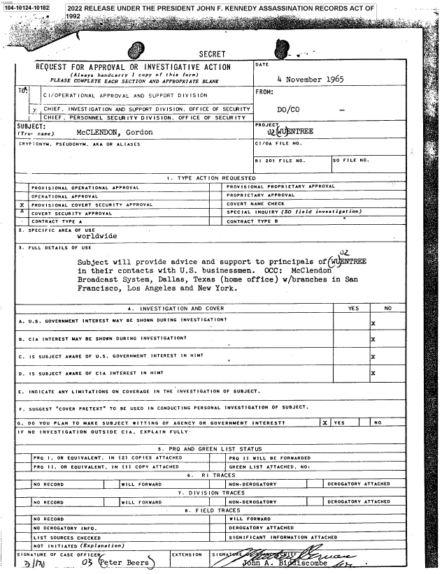 handle is hein.jfk/jfkarch72955 and id is 1 raw text is: 1104-10124-101821


2022 RELEASE  UNDER THE  PRESIDENT JOHN  F. KENNEDY ASSASSINATION  RECORDS   ACT OF


a


SECRET


REQUEST   FOR APPROVAL OR INVESTIGATIVE ACTION
         (Always handcarry 1 copy of this form)
    PLEASE COMPLETE EACH SECTION AND APPROPRIATE BLANK


DATE


4 November   1965


TO                                                               FROM:
       CI/OPERATIONAL APPROVAL  AND SUPPORT DIVISION

    y  CHIEF. INVESTIGATION AND SUPPORT DIVISION. OFFICE OF SECIRITY   DO/CO            -
    L  CHIEF. PERSONNEL SECURITY  DIVISION. OFFICE OF SECURITY
SUBJECT:                                                         PROJECT
(Tru. name)     McCLENDON, Gordon                                   OJ    NTREE

CRYPTONYM. PSEUDONYM. AKA OR ALIASES                             CI/OA FILE NO.


                                                                 RI 201 FILE NO.      SO FILE NO.


                                         1. TYPE ACTION REQUESTED
    PROVISIONAL OPERATIONAL APPROVAL                     PROVISIONAL PROPRIETARY APPROVAL
    OPERATIONAL APPROVAL                                 PROPRIETARY APPROVAL
 X  PROVISIONAL COVERT SECURITY APPROVAL                 COVERT NAME CHECK
    COVERT SECURITY APPROVAL                             SPECIAL INOUIRY (SO field investigation)
    CONTRACT TYPE A                                      CONTRACT TYPE B
2. SPECIFIC AREA OF USE
                worldwide

3. FULL DETAILS OF USE


                Subject   will  provide   advice  and  support   to  principals   ofQ C  NTREE
                in  their  contacts   with  U.S.  businessmen.     OCC:    McClendon
                Broadcast System, Dallas, Texas (home office) w/branches in San
                Francisco, Los Angeles and New York.


                              4.  INVESTIGATION AND COVER                                 YES       NO

A. U.S. GOVERNMENT INTEREST MAY BE SHOWN DURING INVESTIGATION?
                                                                                                X

B. CIA INTEREST MAY BE SHOWN DURING INVESTIGATION?                                              x


C. IS SUBJECT AWARE OF U.S. GOVERNMENT INTEREST IN HIM?                                         x


D. IS SUBJECT AWARE OF CIA INTEREST IN HIM?                                                     X


E. INDICATE ANY LIMITATIONS ON COVERAGE IN THE INVESTIGATION OF SUBJECT.


F. SUGGEST COVER PRETEXT TO BE USED IN CONDUCTING PERSONAL INVESTIGATION OF SUBJECT.

G. DO YOU PLAN TO MAKE SUBJECT WITTING  OF AGENCY OR GOVERNMENT INTEREST?          X  YES        NO
IF NO INVESTIGATION OUTSIDE CIA. EXPLAIN  FULLY-


                                      5. PRO AND GREEN  LIST STATUS
    PRO 1. OR EQUIVALENT. IN (2) COPIES ATTACHED          PRO 11 WILL BE FORWARDED
    PRO II. OR EOUIVALENT. IN (1) COPY ATTACHED           GREEN LIST ATTACHED. NO:
                                              6.  RI TRACES
    NO RECORD               WILL FORWARD                  NON-DEROGATORY             DEROGATORY ATTACHED
                                            7. DIVISION TRACES
    NO RECORD               WILL FORWARD                  NON-DEROGATORY             DEROGATORY ATTACHED
                                              8. FIELD TRACES
    NO RECORD                                             WILL FORWARD
    NO DEROGATORY INFO.                                   DEROGATORY ATTACHED

    LIST SOURCES CHECKED                                  SIGNIFICANT INFORMATION ATTACHED
    NOT INITIATED (Explanation)


SIGNATURE OF CASE OFFICER
    r        -   -      eter  Beers


EXTENSION  SIGNBc F
                        nA.  Bi   isc ombe  29


Mfr


11992


ag,









i



















s,






i  F l

y  =


