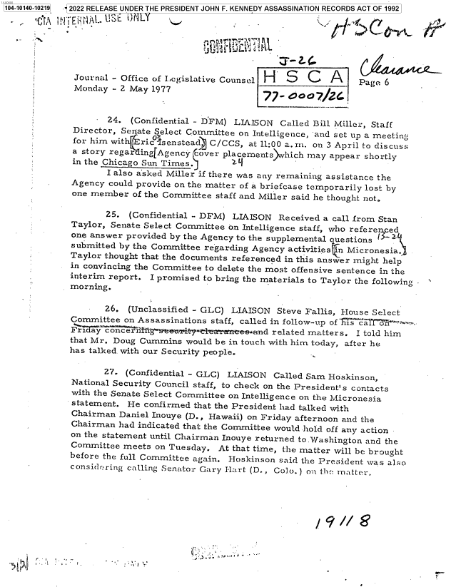 handle is hein.jfk/jfkarch73335 and id is 1 raw text is: 1104-10140-10219


               I.
k '  'i ~v  Eh.


Journal - Office of Legislative Counsel H  S   C   A
Monday  - 2 May 1977


Page 6


     .  24. (Confidential - D'FM) LIAISON Called Bill Miller, Staff
 Director, Senate Select Committee on Intelligence, and set up a meeting
 for him with riclsensteadc C/CCS,  at 11:00 a. m. on 3 April to discuss
 a story regar ingfAgency cover placements which may appear shortly
 in the Chicago Sun Times.
       I also asked Miller if there was any remaining assistance the
Agency  could provide on the matter of a briefcase temporarily lost by
one member   of the Committee staff and Miller said he thought not.

       25.  (Confidential - DFM) LIAISON  Received a call from Stan
Taylor, Senate Select Committee on Intelligence staff, who referenced
one answer provided by the Agency to the supplemental questions 1
submitted by the Committee regarding Agency activities n Micronesia.
Taylor thought that the documents referenced in this answer might help
in convincing the Committee to delete the most offensive sentence in the
interim report. I promised to bring the materials to Taylor the following
morning.

       26.  (Unclassified - GLC) LIAISON  Steve Fallis, House Select
Committee  on Assassinations staff, called in follow-up of cis ct°
Fiday  concern3Yg~see eti  raeeand related matters. I told him
that Mr. Doug Cummins  would be in touch with him today, after he
has talked. with our Security people.

       27. (Confidential - GLC) LIAISON  Called Sam Hoskinson,
National Security Council staff, to check on the President's contacts
with the Senate Select Committee on Intelligence on the Micronesia
statement.  He confirmed that the President had talked with
Chairman  Daniel Inouye (D., Hawaii) on Friday afternoon and the
Chairman  had indicated that the Committee would hold off any action
on the statement until Chairman Inouye returned to.Washington and the
Committee  meets on Tuesday.  At that time, the matter will be brought
before the full Committee again. Hoskinson said the President was also
considering calling Senator Gary Hart (D., Colo.) on the rnatter.


'~vI


2022 RELEASE UNDER THE PRESIDENT JOHN F. KENNEDY ASSASSINATION RECORDS ACT OF 1992


tr


uVid.


Y


