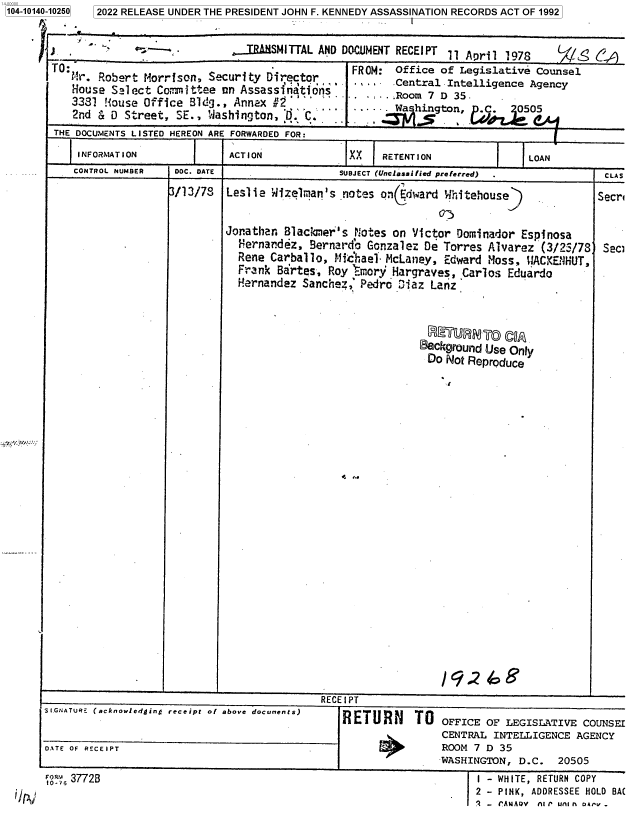 handle is hein.jfk/jfkarch73336 and id is 1 raw text is: 1104-10140-10250


3/13/78


Leslie Wizelman's  notes on( dward Whitehouse)


Jonathan Blackmer's notes on  Victor Dorminador Espinosa
  Hernandez, Bernard'o Gonzalez De Torres Alvarez (3/25/78
  Rene Carballo, Michael. McLaney, Edward Moss, ¶iACKENHUT,
  Frank Bartes, Roy  Emory Hargraves, Carlos Eduardo
  Hernandez Sanchez;G Pedro 3iaz Lanz



                                    G UMGR  C
                               Background Use Only
                               Do  Not Reproduce


Secr



Sec)


                                            RECEIPT
S[.GNATURE (acknowledging receipt of above documents)  RETURN
                     - U iT OFFICE OF LEGISLATIVE COUNSEI
                                                               CENTRAL INTELLIGENCE AGENCY
DATE OF RECEIPT                                                ROOM 7 D 35
                                                               WASHINGTON, D.C.  20505


I - WHITE, RETURN COPY
2 - PINK, ADDRESSEE HOLD BA(
2 - 'ANAOV At P un A oA,'v .


107 37728


5 2022 RELEASE UNDER THE PRESIDENT JOHN F. KENNEDY ASSASSINATION RECORDS ACT OF 1992


                             T. IRAMSMITTAL AND DOCUMENT RECEIPT 11 April 1978        (
TF :   obert                                    FROM: Office  of Legislative Counsel
  T.House Sslect Comittae  nn Assassinations   IRo               5
            Houe Slec  Comitee  n Asasi'.atodr,.,.     Central Intelligence Agency
   3381 House  Office Bldg., Annex  2. '    .      .       ng tRoom 7 D o35.
   2nd & D  Street, SE., 'Washington, D. C.                     n,        0505
THE DOCUMENTS LISTED HEREON ARE FORWARDED FOR:
    INFORMATTOION           ACTION              X   RETENTION               LOAN
    CONTROL NUMBER  DOC. DATE                 SUBJECT (Unclassified preferred)          CLA S


