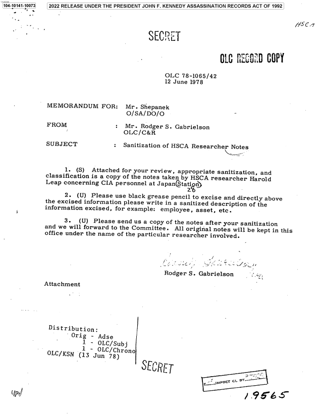 handle is hein.jfk/jfkarch73359 and id is 1 raw text is: 104-10141-10073
       P
   I


dVSC4


SECRE   T


OLO  CSCO  D COPY


OLC  78-1065/42
12 June 1978


MEMORANDUM FOR: Mr. Shepanek
                       O/SA/DO/O
 FROM                  Mr. Rodger S. Gabrielson
                       OLC/C&R
SUBJECT             : Sanitization of HSCA Researcher Notes



      1. (S) Attached for your review, appropriate sanitization, and
classification is a copy of the notes taken by HSCA researcher Harold
Leap concerning CIA personnel at JapanStatin')

      2. (U) Please use black grease pencil to excise and directly above
the excised information please write in a sanitized description of the
information excised, for example: employee, asset, etc.

      3.  (U) Please send us a copy of the notes after your sanitization
and we will forward to the Committee. All original notes will be kept in this
office under the name of the particular researcher involved.


Rodger S.


    i

Gabrielson


Attachment


Distribution:
       Orig  - Adse
          1 - OLC/Subj
          1 - OLC/Chrono
OLC/KSN  (13 Jun  78)


CECIET


- MPET'--


2022 RELEASE UNDER THE PRESIDENT JOHN F. KENNEDY ASSASSINATION RECORDS ACT OF 1992


