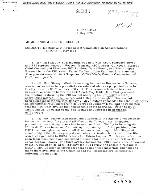 handle is hein.jfk/jfkarch73424 and id is 1 raw text is: 2022 RELEASE UNDER THE PRESIDENT JOHN F. KENNEDY ASSASSINATION RECORDS ACT OF 1992


                                 OLC  78-1920
                                 1 May 1978


  MEMORANDUM FOR THE RECORD

  SUBJECT:   Meeting With House Select Committee on Assassinations
               (HSCA) - 1 May 1978



      1. (S) On 1 May 1978, a meeting was held with HSCA representatives
  and FBI representatives. Present from the HSCA were: G. Robert Blakey,
  Chief Counsel and Director; Bill Triplett, Gaten Fonzi, and Edwin Lopez.
  Present from the FBI were: Danny Coulson, John Kaul and Jim Freeman.
  Also present were Norbert Shepanek, O/SA/DO/O; Patrick Carpentier, of
  OLC, and myself.

      2. (S) Mr. Blakey called the meeting to discuss Bernardo de Torres,
  who is purported to be a potential assassin and who was purported to be in
  Dealey Plaza on 23 November 1963. De Torres was scheduled to appear
  in executive session before the HSCA on 2 May 1978. Mr. Blakey opened
  the meeting criticizing the FBI for not notifying himCot heir curent-
  [opeTrtionaliiterest in de TorrsPuntil 1 May even though de Torres had
  been  bs poenaed for the last 30 days. Mr. Coulson responded that the FBIrtegarn)
  cn oprationalrelationship with de Torres in January 1976;_and he requested
  that the HSCA not divulge that relationship in its hearings. Prior of1976;,
  Mr. Coulson, on behalf of the FBI, denied any interest in Bernardo
C--de Torres.

      3. (S) Mr. Blakey then turned his attention to the Agency's response to
  his written request for any and all files on de Torres. Mr. Shepanek
  pointed out that although there had been an earlier difficulty in locating the
  201 on de Torres because of a matronymic/patronymic filing problem, the
  HSCA had been given access to all files over a month ago. Mr. Shepanek
  acknowledged that third agency documents were inadvertently left in the file
  which was provided to HSCA researcher Edwin Lopez. Mr. Lopez took notes
  upon these documents and submitted his notes for review at which time the
  error became known.  The third agency documents, FBI items, were forwarded
  to Mr. Coulson on 28 April (Friday) for FBI review and possible release to
  HSCA.  Mr.  Coulson acknowledged that he had these materials and hoped to
  make them available to the Committee at FBI Headquarters immediately
  following the meeting.


1104-10145-104501



