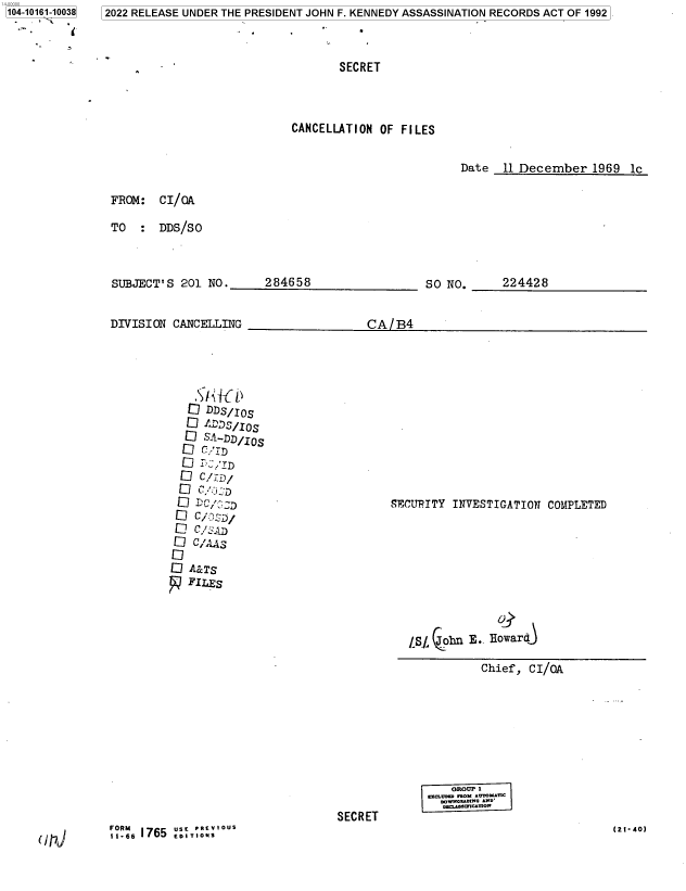 handle is hein.jfk/jfkarch73509 and id is 1 raw text is: 104-10161-10038
    - , '


2022 RELEASE UNDER THE PRESIDENT JOHN F. KENNEDY ASSASSINATION RECORDS ACT OF 1992


       SECRET



CANCELLATION  OF FILES


Date   11 December   1969  lc


FROM:   CI/OA

TO      DDS/SO


SUBJECT'S  201 NO.


DIVISION  CANCELLING


284658


SO NO.


224428


CA/B4


   .  D1 / 0s
   Q ADDS/IO
   1 sC-DD/IOS




 Q117 DC/D
 Q  C/.D,/

 1  C/AAS

D   C7 A&Ts
   FILES


SECURITY  INVESTIGATION  COMPLETED


             O
5,/, on E.. Howard

          Chief,  CI/OA


SECRET


acIInn ROn .*UTOMTIC
  .owwautwO *2o
  rona.semCaUow


(21-40)


(117J


FORM6 1765 usE PrEVlous


