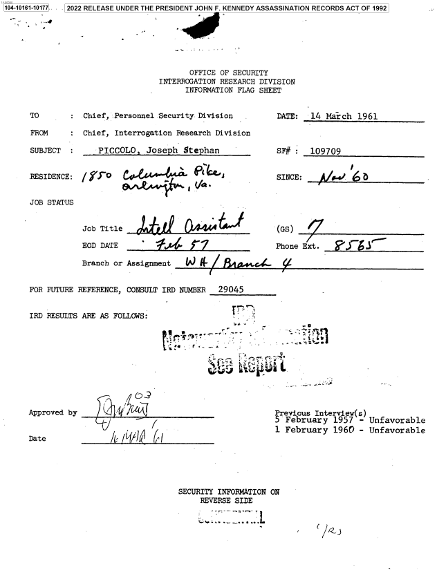 handle is hein.jfk/jfkarch73534 and id is 1 raw text is: 104-10161-10177 .
         . i


       OFFICE OF SECURITY
INTERROGATION RESEARCH DIVISION
      INFORMATION FLAG SHEET


Chief, Personnel Security Division

Chief, Interrogation Research Division


SUBJECT  :     PICCOLO,  Joseph  Stephan


DATE:  14  March  1961


SF#    109709


RESIDENCE:


JOB STATUS


Job Title

EOD DATE


SINCE


~,~A4~iV  aV


1S             A4*4^J


(GS)


E:      .


Phone Ext. ____ ____


Branch or Assignment


FOR FUTURE REFERENCE, CONSULT IRD NUMBER 29045


IRD RESULTS ARE AS FOLLOWS:


.,      -


Approved by


Date


J          (


Previous Interview(s)
5 February   1957 -  Unfavorable
1 February   1960 -  Unfavorable


SECURITY INFORMATION ON
     REVERSE SIDE


TO

FROM


W  kL7Lti~a-  t


_


0 2022 RELEASE UNDER THE PRESIDENT JOHN F. KENNEDY ASSASSINATION RECORDS ACT OF 1992



