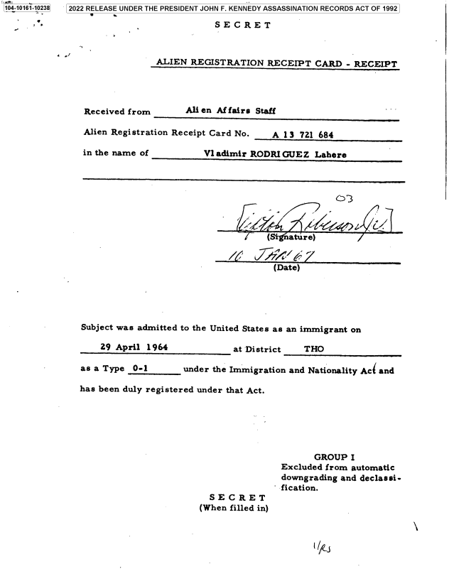handle is hein.jfk/jfkarch73548 and id is 1 raw text is: 4a-& 0 *
104-10161-10238  2022 RELEASE UNDER THE PRESIDENT JOHN F. KENNEDY ASSASSINATION RECORDS ACT OF 1992
                 
      - '                                SECRET


            S,/
                              ALIEN  REGISTRATION   RECEIPT  CARD  - RECEIPT




                Received from       Ali en Affairs Staff

                Alien Registration Receipt Card No.  A 13 721 684

                in the name of          Vl adimir RODRI GUE Z Lahere








                                                    (/ gature)


                                                    (Date)





                Subject was admitted to the United States as an immigrant on

                   29 April 1964             at District   THO

               as a Type  0-1       under the Immigration and Nationality Ac( and

               has been duly registered under that Act.






                                                             GROUP  I
                                                       Excluded from automatic
                                                       downgrading and declassi-
                                                     - fication.
                                         SECRET
                                       (When filled in)


~i j


