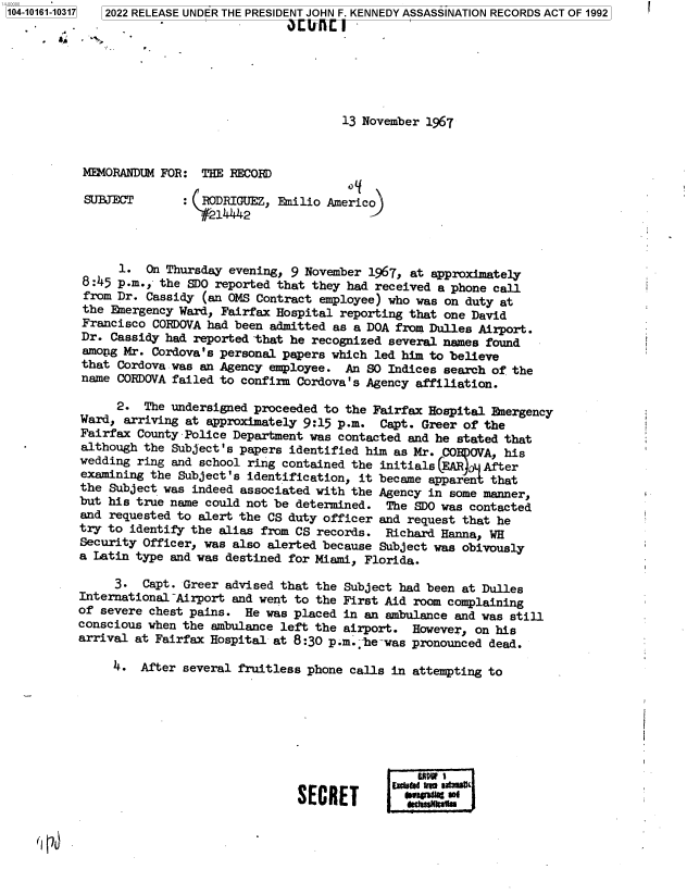 handle is hein.jfk/jfkarch73561 and id is 1 raw text is: 104-10161-10317 2022 RELEASE UNDER THE PRESIDENT JOHN F. KENNEDY ASSASSINATION RECORDS ACT OF 1992

           4...





                                                13 November 1967



           MEMORANDUM FOR:  THE RECORD

           SUBJECT          RODRIGUEZ, Emilio Americo




                1.  On Thursday evening, 9 November 1967, at approximately
           8:45 p.m., the SDO reported that they had received a phone call
           from Dr. Cassidy (an OMS Contract employee) who was on duty at
           the Emergency Ward, Fairfax Hospital reporting that one David
           Francisco CORDOVA had been admitted as a DOA from Dulles Airport.
           Dr. Cassidy had reported that he recognized several names found
           among Mr. Cordova's personal papers which led him to believe
           that Cordova was an Agency employee.  An SO Indices search of the
           name CORDOVA failed to confirm Cordova's Agency affiliation.

                2.  The undersigned proceeded to the Fairfax Hospital Emergency
           Ward, arriving at approximately 9:15 p.m.  Capt. Greer of the
           Fairfax County Police Department was contacted and he stated that
          although the Subject's papers identified him as Mr. CO  OVA, his
          wedding  ring and school ring contained the initials       After
          examining  the Subject's identification, it became apparent that
          the  Subject was indeed associated with the Agency in some manner,
          but  his true name could not be determined.  The SDO was contacted
          and  requested to alert the CS duty officer and request that he
          try  to identify the alias from CS records.  Richard Hanna, WH
          Security  Officer, was also alerted because Subject was obivously
          a Latin  type and was destined for Miami, Florida.

               3.   Capt. Greer advised that the Subject had been at Dulles
          International~Airport and went to the First Aid  room complaining
          of severe chest pains.  He was placed  in an ambulance and was still
          conscious when the ambulance left the  airport. However, on his
          arrival at Fairfax Hospital at 8:30 p.m.,e-was  pronounced dead.

               4.  After several fruitless phone calls in attempting to         .







                                                           SERE                             i
                                           SECRET       Easedtes`imt


