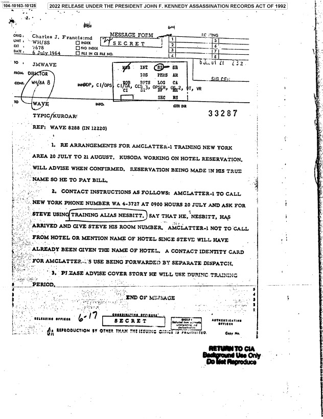 handle is hein.jfk/jfkarch73765 and id is 1 raw text is: 104-10163-10125  12022 RELEASE UNDER THE PRESIDENT JOHN F. KENNEDY ASSASSINATION RECORDS ACT OF 1992




   RI   Charles J. Francis:md MESSAGE FORM  -FC ING
   UNIT iH/SS      E INDEX   SEC  RET        2
        3 78 Q+oINDEX -
   DATE 6 July 1964 0 FILE IN CS FILE NO.    4

   TO *JMWAVE                                         JLLUI i  

   FROM DI OR                        303  PERS AR
                                          lOS P~i S  A
   co     ANFDP, C I/oPs C R CC PTS LOG CA
                                CI    3,O 0P FR, %2, T, VR
                                          SEC NS
        WA F             iNFOc TI m

        TYPIC/KUROAR                                   3328

        REF: WAVE 8288 (IN 12220)


            -1. RE ARRANGEMENTS FOR AMCLATTER-1 TRAINING NEW YORK

        AREA 20 JULY TO 21 AUGUST. KUSODA WORKING ON HOTEL RESERVATION.

        WILL ADVISE WHEN CONFIRMED. RESERVATION BEING MADE IN HIS TRUE

        NAME SO HE TO PAY BILL.

             2. CONTACT INSTRUCTIONS AS FOLLOWS: AMCLATTER-1 TO CALL

        NEW YORK PHONE NUMBER WA 4-3727 AT 0900 HOURS 20 JULY AND ASK FOR

        STEVE USIN TRAINING ALIAS NESBITT. SAY THAT HE, NESBITT, HAS

  S   sARRIVED AND GIVE STEVE HIS ROOM NUMBER. AMCLATTER-1 NOT TO CALL

        FROM HOTEL OR MENTION NAME OF HOTEL SINCE STEVE WILL HAVE          r

        ALREADY BEEN GIVEN THE NAME OF HOTEL. A CONTACT IDENTITY CARD

         FOR AMCLATTER.'S USE BEING FORWARDE1) BY SEPARATE DISPATCH.

             3. PJEASE ADVISE COVER STORY HE WILL USE DURhIC T

      _ PERIOD                                                                   --



                               NODIN'M OF bf .: A :  *

      '~'  A//lM 0/I I /'E C RE T a'L'' eNON1ATN

                       or.:..   .n                                        -. - S r
                 * SILIAIIMOL_ In Olulg                                o I .,...


