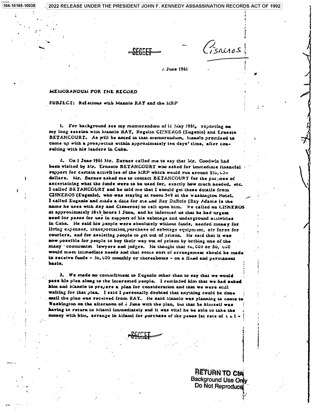 handle is hein.jfk/jfkarch73874 and id is 1 raw text is: .5 2022 RELEASE UNDER THE PRESIDENT JOHN F. KENNEDY ASSASSINATION   RECORDS  ACT OF 1992


A.E#


- June 1961


MEMORANDUM FOR TH     RECORD

EUBJLCT:   Relations with Manolo RAY and the MRP



    1.  For background see my mernorandura of i4 May 1961, reporting On
my  long session wita Manolo RAY, Rogelio CI NEROS (Eugenio) and Ernesto
BETANCOURr. As will be noted   in that memorandum. ).aaolo promised to
come  up with a prospectus witnin approximately ten days' time, after con-
sulting with his leaders in Cuba.

    Z.  On 1 June 1961 Mr. Barnee called me to say that Mr. Goodwin had
been visited by Mr. Ernesto BLTANCOURT   wso asked for lmmedtate financial
support for certain activit ies of the MRP which would run around S1, t3
dollars. Mr. Barnes asked me  to contact BETANCOUR T for the put pose of
ascertaining what the funds were to be used for, exactly how much needed. etc.
i called BETANCOURT   and he told me that I snould get these details from
CSNEROS   (Eugenio). who was staying at room 5e9 at the Washington HoteL.
1 called Eugealoaad made a data for a- .*nd 1 ay DiBat: (Ray Adams is the
name  he uses with Ma.y and Cisneros) to cali upon him. We called on GI NEROS
at approximately 18i5 hours 1 June. and he informed us that he had urgent
aeed for pesos for use in support of his sabotage and underground activities
in Cuba. lie said his people were absolutely witrout funds, needed mosey for
liF'n e-enas,  tra!nportatlozanplLrc arse of sabotage  air frem for
couriers, and for assisting people to get out of prison. He said that it was
now possible for people to buy their way out of prison by bribing one of the
many  - commiunist lawyers and judges. He thought that 4u. CGO or 60. t..
would meet innediate needs and that some sort of arrangement should be made
to receive funds - Ali. L00 monthly or tceresbouts - on a fixed and permanent
basis.

    3.  We made no commitment  to Eugenio other than to say that we would
pass his plea along to the interested people. I reminded him that we had asked
him and Manole to prepare a plan for consideration and that we were still
waiting for that plan. I said I personaly.doubted that anyihing could be done
=nd  the plan was received from RAY. He- said Manolo was planning to come to
Washington on the afternoon of . June. with the plan, but that he himself was
having to return to Miami immediately and it was vital he be able to take the
money  with him. arrange in Miami for purchase of the pesoa (at rate of i x 1 -


  I   URN7O C1*
Background  Use Orly
Do   Not Reproducl

                   Y,


1104-10166-10039


.1


/


             i

             s



! S /Ld./) Q S


1


1


1


.


a


