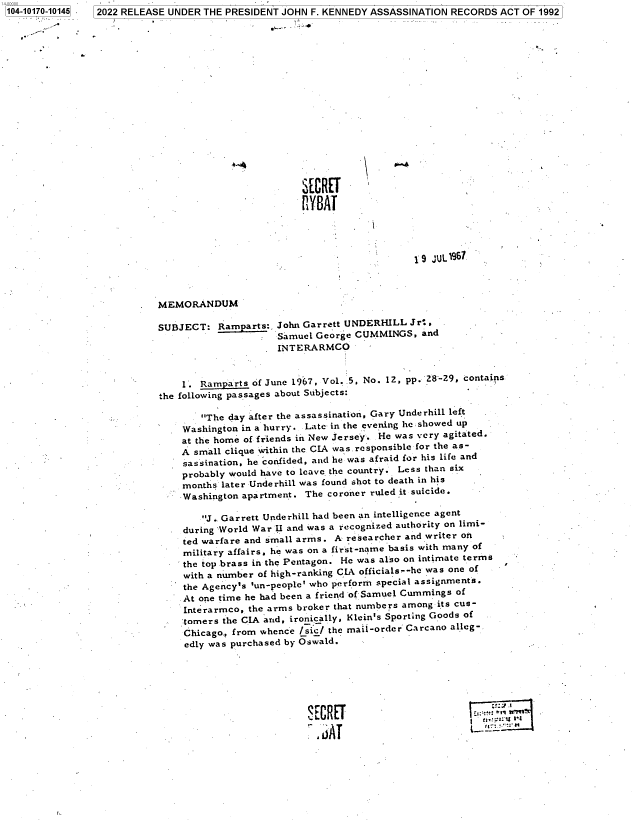 handle is hein.jfk/jfkarch74422 and id is 1 raw text is: 104-10170-10145


2022 RELEASE UNDER THE PRESIDENT JOHN  F. KENNEDY ASSASSINATION RECORDS ACT  OF 1992


SECRET
PHYAT


                                              1 9 JUL 197.




MEMORANDUM

SUBJECT:   Ramparts:. John Garrett UNDERHILL Jr*,
                     Samuel George CUMMINGS,   and
                     INTERARMCO


    1.  Ramparts of June 1967, Vol. 5, No. 12, pp. 28-29, contains
the following passages about Subjects:

        The day after the assassination, Gary Underhill left
    Washington in a hurry. Late in the evening he showed up
    at the home of friends in New Jersey. He was very agitated.
    A small clique within the CIA was responsible for the as-
    sassination, he confided, and he was afraid for his life and
    probably would have to leave. the country. Less than six
    months later Underhill was found shot to death in his
    Washington apartment. The coroner ruled it suicide.

        J.. Garrett Underhill had been an intelligence agent
    during `World War U and was a recognized authority on limi-
    ted warfare and small arms. A researcher and writer on
    military affairs, he was on a first-name basis with many of
    the top brass in the Pentagon. He was also on intimate terms
    with a number of high-ranking CIA officials--he was one of
    the Agency's 'un-people' who perform special assignments.
    At one time he had been a friend of Samuel Cummings of
    Interarmco, the arms broker that numbers among its cus-
    tomers  the CIA and, ironically, Klein's Sporting Goods of
    Chicago., from whence /sic/ the mail-order Carcano alleg-
    edly was purchased by Oswald.


Sr- m  T1ini


SECRET
r  AT


