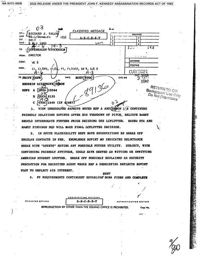 handle is hein.jfk/jfkarch74720 and id is 1 raw text is: 7 2022 RELEASE UNDER THE PRESIDENT JOHN F. KENNEDY ASSASSINATION RECORDS ACT OF 1992


                             CLASSIFIED MESSAGE
O4   RICHARD J. WALS                                         ROUTNG
UNIT  E-1/Donmar%     1656       S4E-C-R--
ExT' 381f7 -                                        _-          s


TO  j     HNHAGEN )STOCKHOLM

FROM, DIRECTOR

CONF,  wE 6                    .(EFERRED

INFO'  Ci, CI/OPS, cI/0 ,.FI, FI/INT2, SR 4, S/C 2
                                    9 I                            -CUP _


TO PRITY COPE            INO  ROUT S                 COT Oil   3

  REDSKIN LCI         O.

  REFS  A       10344                                               BaC

        B @DCAj9133                                                  DO

        C [STOC 1949 (IN  487)

        1. VIEW UNRESOLVED ASPECTS NOTED REF A AND    N     CONTINUED

  FRIENDLY RELATIONS SOVIETS AFTER HIS TURNDOWN OF PITCH, BELIEVE RAMEY

  SHOULD INTERROGATE FURTHER PRIOR DECIDING USE LCFLUTTER. BASM) STA AND

  RAMEY FINDINGS HQS WILL MAKE FINAL LCFLUTTER DECISION.;

      2.  IN SPITE PLAUSIBILITY REFS HAVE RESERVATIONS RE BREAK OFF

 REGULAR CONTACTS IN FEB.  KNOWLEDGE SOVIET MO INDICATES RELUCTANCE

 BREAK WITH ASSETS HAVING ANY POSSIBLE FUTURE UTILITY. SUBJECT, WITH

 CONTINUING FRIENDLY ATTITUDE, COULD HAVE SERVED AS WITTING OR UNWITTING

 AMERICAN STUDENT SPOTTER.  BREAK OFF POSSIBLY EXPLAINED AS SECURITY

 PRECAUTION FOR RECRUITED AGENT WHOSE REF A DEBRIEFING REFLECTS SOVIET

 PLOY TO DEFLECT AIS INTEREST.
                                             MENT
      3.  PI REQUIREMENTS CONTINGENT ESTABLISH' BONA FIDES AND COMPLETE


                       COODIONAIIMG Off pCi.,                
1119 EASING OfIC11 RS-B-C-R-E-T                  A U INTICATING Of.0 IC11

         REPRODUCTION 8Y OTHER THAN THE ISSUING OFFICE IS PROHIBITED.  CopY No.


' i Sn Q . V'


1104-10173-10038


