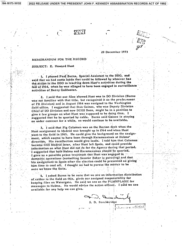 handle is hein.jfk/jfkarch74763 and id is 1 raw text is: 7 2022 RELEASE UNDER THE PRESIDENT JOHN F. KENNEDY ASSASSINATION  RECORDS  ACT OF 1992


(.


SE~EI


-'N'


Lpg


                                           20 December  1973

MEMORANDUM FOR THE RECORD

SUBJECT:   E. Howard  Hunt


      1. I phoned Paul Burns, Special Assistant to the DDO, and
said that we had sorne.leads that-could be followed by whoever has
thi-ctioib in the DDO in tracling down Hunt's.activities during the
fall-of 1964, when he was alleged to have been engaged in surveillance
activities of Barry Goldwater.


         2. I said that our. files showed.Hunt was in DO Division (Burns
   was  not familiar with that title, but recognized it as the predecessor
   of FR Division) and in August 1964 was assigned to the Washington
   field-office. I suggested that Stan Gaines, who was Deputy Division
   Chief of DO Division and now DCOS Bonn, rnight be in a position to
   give a few groups .on what Hunt was :supposed to be doing then. I
   suggested that he be queried by cable. Burns said Gaines is staying
   on under contract for a: while, so would continue to be. available.

         3. I said that Fig Coleman was on the Iberian desk when the
   Hunt assignment to Madrid was brought up in 1964 and when Hunt
   went:.to the field in 1965.. He could give the background on the assign-
   rnent, which seems to have been through Karamessines at Helms'
   direction. His recollection would give leads. I told him that Coleman.
   becameCOS   Madrid  later, after Hunt left Spain. and could proivide -
   information on what Hunt did not do for the Agency during that period.
   I suggested that both-Helms and Kararnessines should be queried.
   I gaveas, a possible press treatnent.that Hunt was engaged in    -
   domestic operations (something Senator Baker is pursuing),and that
   his assignment to Spain.after the election could be presented as giving
   him time to cool off. I thought we had to pursue the matter to be
-  sure we know the facts.

         4. I asked Burns to be sure that we are on information.distribution
   of cables to the field on this, given our assigned respowsibility for
   keeping files on Watergate. He said we are on the PLM HPLANI for
   mnessages to Helms.. He would advise the action officer. I said 'we are
   available, for any help we can give.


S. D. Breckbidge
                   --     C    :..


1104-10173-101321


.;v


r












t;.















i


t













j


