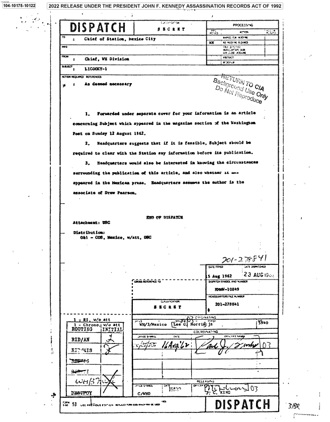 handle is hein.jfk/jfkarch74897 and id is 1 raw text is: 7 2022 RELEASE UNDER THE PRESIDENT  JOHN  F. KENNEDY ASSASSINATION  RECORDS   ACT OF 1992


ACTIO    SuImatICs
    :    As deemed necessary


nCe


     1.  Forwarded under separate cover for your Lforuation is an article

concerning Subject which appeared is the magazine section of the WashLgto

Post on Sunday 12 August 1162.

     2.  Headquarter s-ulgests that if it is feasible, Subject should be

required to clear with the Station any information before its publication.

     3.  Headquarters would also be interested in knowing the circunstances

surrounding the publicatiaa at this article, and also whetser at &w.

appeared in the Mesicaa prasa. teadquarters assums the author is the

associate of Dreg Pearscn.


                                ED  OF DISPATCH
    Attachment: DSC

-    Distribution.
       0&1 - COS, Meico, w/att, UHC


I-=RI 'i/o   Ot

ROUTING__   IKiTAL

RID/AN


   -U-



        M   1

  LvH  ;

D    WV


5 Aug 1962


DISPATCH SAam AJO~w4aU


          Z.A J CAT WYI
            s~~~            , g 201-278641

     WH/f X E  ZirT,. ST
     1JH3Mxi~  IeeC   orris:jZ   be
     __________________ CxMWDA'NG




       REt1wN
__   __  __   __  _ SLe :*IO~. '


rs'o 53 usta  ,rt..- .   a.'a jJ ] DI SP AT C H  J


1:T 5NºriD

23  AU'G i9c


I


1104-10175-101221


DISPATCH                           Z CIKT

     Chief of Station, /:ezico City       s#r'*r *

           xn --____________

 S   Chief, VH Division                              _      _     _      _

 S   LICOMY-1


muss K   Iro-----------


i

i


