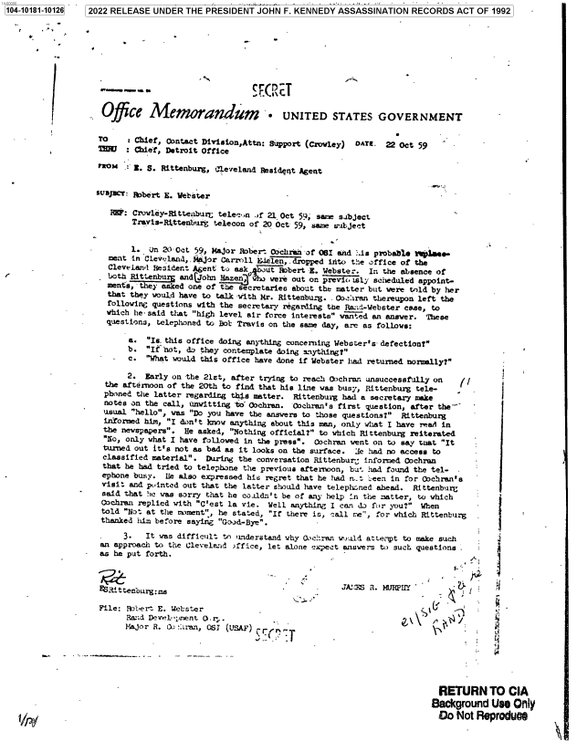 handle is hein.jfk/jfkarch75471 and id is 1 raw text is: 1 2022 RELEASE UNDER  THE PRESIDENT  JOHN  F. KENNEDY  ASSASSINATION   RECORDS  ACT  OF 1992


Office Memorandum - UNITED STATES GOVERNMENT


TO     : Chief, Contact Division,Attn: support (Crowley) OATE. 22 Oct 59
MU     :Chief, Detroit Office

FROMt   Z. S. Rittenburg, 4leveland Reside t Agent


susJCT: Robert E. Webster

   1IW: Crowley-RitteaburL telec.n .f 21 Oct 59, same subject
        Travis-Rittenburg telecon of 20 Oct 59, same ru bject


        1. on 20 Oct 59,  Wor  Robert Oachrah of 081 and :.is probablo ftiW     e-
   vent in Clevoland, , ijor Carrll Ee len, .dropped inito the office of the
   Cleveland Resident Agent to ask   ut Robert E. Webster. In the absence of
   both Rittenburg andC7ohn Hazen, who were out on previ, ily scheduled appoint-
   mente, they asked one of the secretaries about the matter but were told by her
   that they would have to talk iith Mr. Rittenbug. - Coiran thereupon left the
   following questions with the secretary regarding the Rand-Webster case, to
   which he- said that high level air force interests wanted an answer. These
   questions, telephoned to Bob Travis on the same day, are as follows:

       a.  Is this office doing anything concerning Webster's- defection?
       b.  If not, do they contemplate doing anything?
       c.  What would this office have done if Webster had returned normally?

       2.  Early on -the 21st, after trying to reach Oochran unsuccessfully on
  the afternoon of the 20th to find that his line was busy, Rittenburg tele-
  phoned the latter regarding this matter. Rittenburg had a secretary make
  notes on the call, unwitting to' Cochran. Cochran's first question, after the-
  usual hello, was Do you have the answers to those questions? Rittenburg
  informed him, I don't know anything about this man, only what I have ?sad in
  the newspapers. He asked, Nothing official? to which Rittenburg reiterated
  No, only what I have followed in the press. ochran went on to say teat It
  turned out it's not as bad as it looks on the surface. 3e had no access to
  classified material. During the conversation Rittenbur; informed Cochran
  that he had tried to telephone the previous afternoon, bu'. had found the tel-
  ephone busy. Ile also expressed his regret that he had n..t teen in for Oochran's
  visit and pointed out that the latter should have telephoned ahead. Rittenburf
  said that he was sorry that he coaldn't be of any help 'n the matter, to which
  Cochran replied with C'est la vie. Well anything I can da for you? When
  told Not at the nement, he stated, If there is, call re, for which Rittenburg
  thanked him before saying Good-Bye.

      3.   It was difficult to 'inderstand why Ooc ran wuuld attetpt to make such
 an approach to the Cleveland >ffice, let alone expect answers to such questions
 as he put forth.



 YRittenb  rg~m

 File: bbert E. Webster

      Major R. Q: -:ran, OSI (USAF)  er n.,.






                                                                          RETURN TO CIA
                                                                        Background   Usk  Ony
                                                                          Do  Not ReproduMs


1104-10181-10126]


