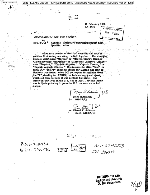 handle is hein.jfk/jfkarch75475 and id is 1 raw text is: 104-10181-10135


S.


                                      18 February 1965
                                      LX-2431       -

                -- d1965.
 MEMORANDUM FOR THE RECORD

 SUBJECT:  C  General: AMMUG/1 Pel.r M   Report 264
              Specific: Alias

     A      any consist of fir-st and surae admay be
 Ausedas first name, surname, or bioth together. For e pmIA
 Manuel VEGA uses Marcos or Marcos Viea'; Carme
 Carrazedo ues Mercedes or Mercedes Cjwtro; CHAIN
 uses August : Captain Augu to,1' Captain thacon, or
 Captain Augusto Chacon.  Benito uses the alias Saul or
 ,Saul -P.  flIi iprobably stands for PEREZ and lmay be
 fenito's true name; when DGI colleagues teased hin abort
 the P standing for PEREZ, he became angry and pset,
j which 1ed .them to think it was perhaps his name. His
ifather-in-law lived in the U. S. and in April 1964 his father
was  in Spain planning to go to the U. S. as soon as he had
a .visa.



                             Mary Hutchison
                               WH/SA/CI


4-croid  F. Swenson
    Chief, WH/SA/CI


   '.7.'.,
'~J L.;; ~


Q  a(\-   zt-kUil(t,


* *';


77IUL


RETURN TO CIA
Bakgrounld Us6 Only
Do   Not IleprodUCe


2022 RELEASE UNDER THE PRESIDENT JOHN F. KENNEDY ASSASSINATION RECORDS ACT OF 1992


2-1101


