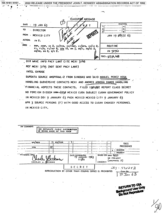 handle is hein.jfk/jfkarch75485 and id is 1 raw text is: 104-10181-10151 2022 RELEASE UNDER THE PRESIDENT JOHN F. KENNEDY ASSASSINATION RECORDS ACT OF 1992


DATE :19  JAN 63


TO

FROM

ACTIOR

,IFO.


DIRECTOR

MEXICO CITY

Iw 2.

Doe, ADDOP, CA 2,
F1, .r,/o, rI/INT
AD/NE, Os 2, s/c


CL2I    FLSIy MESSAGE
   I        R /T


    k'

CA/PCCA/PROP, CIfOPS, Cl/IC 2,
6, trw 12, MN .7, 0o/1, AD/Ct 2,
2.


    SROUTING



    JAN 19 0857Z 63


    ROUTINE

    IN 52761
TOCS -3/534,468


DIR  WAVE INFO PACY LANT CITE MEXI 3146
REF  MEXI 3145 (NOT SENT PACY LANT)

INTEL  GYROSE

SUPDATA  SOURCE AMSPRAWL-2 FROM SINOBAS WHO SAID MANUEL PEREZ VEGA

HANDLING  SUBVERSIVE CONTACTS MEXI AND ANDRES ARMONA RAMOS HANDLING

FINANCIAL ASPECTS  THESE CONTACTS.  FILED 1901%0Z REPORT CLASS SECRET

NO FOREIGN DISSEM HWM-6950 MEXICO  CUBA SUBJECT CUBAN GOVERNMENT POLICY

IN MEXICO DOI 9 JANAURY 63 PADA MEXICO MEXICO CITY 9  JANUARY 63

APR 3 SOURCE PERSONS  (F) WITH- GOOD ACCESS TO CUBAN EMBASSY PERSONNEL

IN MEXICO CITY.


IW COMMENT:
            NO SEPARATE CABLE DISTRIBUJTION
            IS BEING MADE OF THIS TDCS



        -H REG      71 oSssO     1_                                TDCS

        TrW        12                           -      --        PRECEDENCE
          - - -------                              -   -~ -x   RROUTINE
oiFASING              *         DATE DISTRIBUTED. BASED ON HMM 50
    EtKMASIN         ekt 9 JANUARY 1963                  NO PROJECT
                                       1  A ny 963 LIAISON AMSPRA L 2)
       CHARLES J.ECMLASN

                            I    S E C R E T    I
                REPRODUCTION BY OTHER THAN ISSUING OFFICE IS PROHIBITED.  can  No   .
                                                                I19 -A, 63


p. N  r


