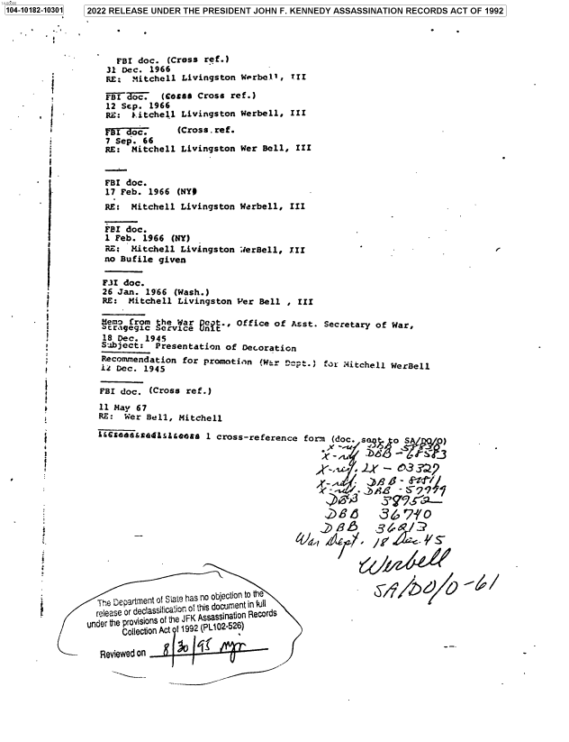 handle is hein.jfk/jfkarch75568 and id is 1 raw text is: 1104-10182-10301


  FBI doc.  (Cross ref.)
31 Dec. 1966
RE:  Mitchell Livingston  Werbe.ll, TII

FBI ~~rc7. (coas Cross  ref.)
12 Sep. 1966
RE:  jitchel.l Livingston Werbell, III


  I  oc.      (Cross . ref.
7 Sep. 66
RE:  Mitchell Livingston


Wer Bell, III


T

1


FBI doc.
1 Feb. 1966  (NY)
RE;  Mitchell Livingston
no Bufile given


WerBell, III


F.I  doc.
26  Jan. 1966 (Wash.)
RE:   Mitchell Livingston Per Bell  , III

Memo  from the War Out.,  Office of Asst.  Secretary of War,
acrtgegic  Service unit
18  Dec. 1945
Subject:   Presentation of Decoration
Recommendation  for promotion  (W.r cyt.)  for Aitchell WerBell
1Z Dec.  1945

FBI doc.  (Cross ref.)
11 May 67
RE:  Wer Bell, Mitchell

i&GSC5s&cSQE&sldb@4 1 cross-reference  form (doc. sa    o S      )


                                         X-,, c.Lr   -  e)3 ?Z,9



                                           N86~ 86,710
                                           ,2B      36      3

                                         /            ,    /./


  The Departmnt of Slat? has no objection to the
  release or deciassi cation of this docu ent in rlis
under the provisions of the JFK Assassinlaonl Records
       Coleci on ct 11992 (PL02-526)

  Reviewed 0n


~5-if/~


F


2022 RELEASE UNDER THE PRESIDENT JOHN F. KENNEDY ASSASSINATION RECORDS ACT OF 1992


FBI doc.
17 Feb. 1966  (NY#
RE:  Mitchell Livingston  Werbell, III


rriv  *


f


