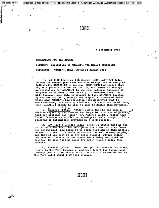 handle is hein.jfk/jfkarch75656 and id is 1 raw text is: 2022 RELEASE UNDER THE PRESIDENT JOHN F. KENNEDY ASSASSINATION RECORDS ACT OF 1992


                               SECRET      -   -







                                          4 September 1964



 MEMORANDUM FOR THE RECORD

 SUBJECT:  Invitation to AMLASH/1 via Manuel RODRIGUEZ

 REFERENCE:  ARWHIP/1 Memo, dated 31 August  1964



      1.  At 1130 hours on 4 September 1964, AMHIP/1   tele-
 phoned the undersigned from New York to say that he had just
 talked with RODRIGUEZ in Mexico.  RODRIGUEZ had stated that
 he, as a private citizen and doctor. was unable to arrange
 an invitation for AMLASH/1 to the 16th National Assembly of
 Surgeons to be held in Mexico City, in November 1964.  He
 had, however, been able to arrange to have AMLASH/l invited
 by the Mexican Govt, through the help of a Mexican official
 whose name AMWHIP/1 had forgotten (but fielieved that it
 was Canizares,, oe something similar). If there are no hitches,
 then,  MA1WIft7l should be able 'to come to Mexico this November.
                    ( 6
      2.  suardo  PERNAS  AMWHIP/l said that he had made a
mistake  regarding t e name of the long-time mistress of CPERNAS;
that  her nickname was Nica (Dr. Antonio YACEZ), rather than
TINA  (Vincentina ANTU`A) as he had previously thought.  (This
coaforms  to information provided by a WAVE report).

     3.  AM HIP/l's  Mexican Visa:  AMHIP/l  stated that he had
had  trouble .the last time he a pplied for a Mexican visa (some
six months ago), and asked  if we could help him in this matter.
He was told  that this would be too obvious to too many people,
and that it was  best if he try again himself, giving either
business or pleasure as  the reason for wishing to travel to
Mexico.  He said that he would  try again himself today (the
fourth).

-    4.  AMWHIP/l plans to  leave tonight or tomorrow for Miami,
return to New York  (probably) and then depart for Europe next
Tuesday (the 8th) or thereabouts.  He will  be in his office in
New York until about 1700 this evening.







                             SEA ; FT


1104-10183-101911


