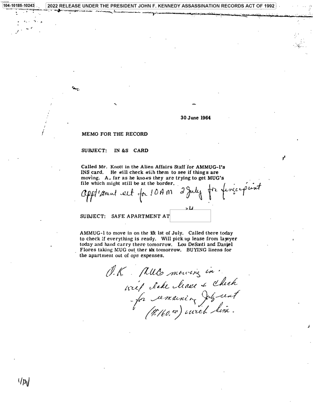handle is hein.jfk/jfkarch75979 and id is 1 raw text is: 104-10185-10243 . 2022 RELEASE UNDER THE PRESIDENT JOHN F. KENNEDY ASSASSINATION RECORDS ACT OF 1992


'7


V
4.-


30 June 1964


r


MEMO   FOR THE  RECORD


SUBJECT: IN   &S   CARD


Called Mr. Knott in the Alien Affairs Staff for AMMUG-1's
INS card.  He will check wiih them to see if things are
moving.  A. far as he knows they are trying to get MUG's
file which might still be at the border.





SUBJECT:   SAFE  APARTMENT AT


AMMUG-1   to move in on the kk 1st of July. Called there today
to check .f everything is ready. Will pick up lease from layvyer
today and hand carry there tomorrow. Lou DeSanti and Daniel
Flores taking MUG out ther tft tomorrow. BUYING linens for
the apartment out of ops expenses.







                  CL Cy  c-Q.    c   C Li


Qp1j


I


