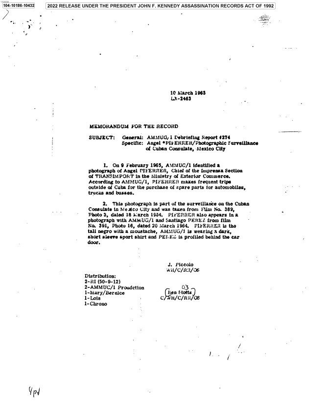 handle is hein.jfk/jfkarch76322 and id is 1 raw text is: 2022 RELEASE UNDER THE PRESIDENT JOHN F. KENNEDY ASSASSINATION RECORDS ACT OF 1992


                              10 March 1965
                              L-2463




 MEMORANDUM FOR THE RECORD

 SUBJECT:   General: AliMUOj  1 Debriefing Report 4274
            Specific: Angel *PIk ERREkR/Photographlc urvolllance
                     of Cuban Consulate, -Mexico City


      1. On 9 February 1965, AMMUC/1  identified a
photograph of Angel PIFERRER, Chief of the Imprensa Section
of TItANIM PORT  in the :Ministry of Exterior Commerce.
According to AMMUG/l,  PIFEIRER   mates frequent trips
outside of Cuba for the purchase of spare parts for aatomobils,
tru cm and byL&es.

     2.  This photograph is part of the survelllance on the Cuban
Consulate In NteAco City and was taken from Film No. 389,
Photo 3, dated 18 1:arch 1934. PMER RER also appears in a
photograph with AMMUG/1 and Santiago PERE. from film
No. 391, Photo 18, dated 20 March 1984. PFERRER  is the
tall negro with a moustache, AMMUG/l is wearing a dark,
short sleeve sport shirt and PEL EZ is profiled behind the car
door.


Distribution:
2-RI (50-9-12)
2-AMMUC/1   Proudction
1-Mary/Bernice
1-Lois
1-Chrono


   J. Piccolo
   wii/C/1/06


        0'3
    en lStott11
C   HF/C/ff /t S


/


!.   I


(IpJ/


1104-10186-104321


