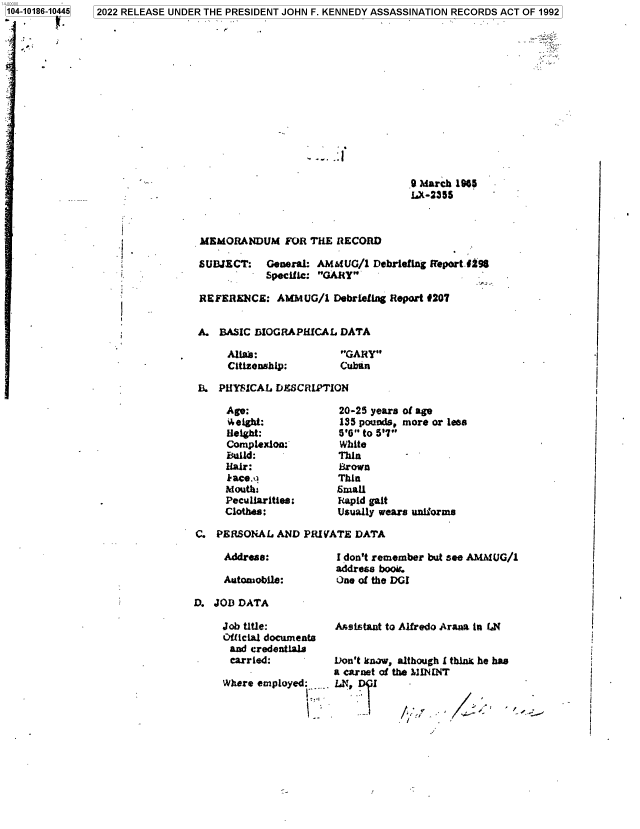 handle is hein.jfk/jfkarch76335 and id is 1 raw text is: 14-00000
104-10186-10445


9 March 1965
LX-2355


MEMORANDUM FOR THE RECORD

SUBJECT: General:   AMMUG/1   Debriefing Report 1198
            Specific: GARY

R EFERENCE:  AMMUG/1   Debriefing Report #207


A.  BASIC BIOGRAPHICAL  DATA


Alimb :
Citizenship:


GARY
Cuban


I3. PHYSICAL DES8CRIPTION


Age:
'4eight:
Height:
Complexlom:
Build:
Hair:
kace.q
Mouths
Peculiarities:
Clothes:


20-25 years of age
135 pounds, more or less
5'0 to 5'7
White
Thin
Brown
Thin
small
Rapid gait
Usually wears uniforms


C.  PERSONAL  AND PRIVATE  DATA


Address:

Automobile:


I don't remember but see AMAMUG/1
address book.
One of the DGI


D. JOB  DATA


Job title:
Official documents
and  credentials
carried:

Where employed:.


Asistant to Alfredo Arana in LN


Don't know, although I thine he has
a carnet of the MININT
LN,    I


2022 RELEASE UNDER THE PRESIDENT JOHN F. KENNEDY ASSASSINATION RECORDS ACT OF 1992


