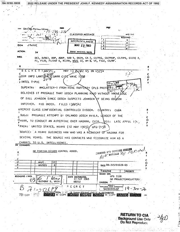 handle is hein.jfk/jfkarch76503 and id is 1 raw text is: 104-10192-10035 2022 RELEASE UNDER THE PRESIDENT JOHN F. KENNEDY ASSASSINATION RECORDS ACT OF 1992



      »e     12 3 D.w. .r . _





            w            -+             CLASSIFIED MESSAGE                GN--_
                                                    -         .--     ROUTING

         (ROM  JAAVE                       M  27 I         3                 - i

         ACTIO      W                   DOC. MicRO. sER

                   DCI, D/DCI, DDP, ADDP, SOD 4, DO/H, CA 2, CA/PEG, CA/PROP, C1/OPS, CI/IC 2,
                   F1, FI/D, FI/INT 6, R1/AN, MI/C 12, WH 8, I, FILE, CS/RF.

          R.                                                                         R
          S   E C i t T .30)4L,     MAY 13' Z4   65 IN 65754                                     -

          ODIR  INFO LANT AcY 5ARR.CI   WAVE 1190                                    0
          p-1                                                                        P -
          -.y INTEL TYPIC        .a                                                  y
          SUPDATA:    AMCLATTER-1 FROM MIKE RAFF   Y (PLS PROT ?Qr)' -    -:

          BELIEVES  IT PROBABLE THAT BOSCH PLANNING R D WITHO I KNOWOGE

          OF  BILL JOHNSON SINCE GOSCH SUSPECTS JOHNSCN -F BEING ODEON

        -  INFORMER.  RID INDEX.. FILED 130054Z

          RREPCRT CLASS.CCNFIDENTIAL CONTROLLED DISSEM. CC NTRY:  CUBA               R

          SUBJ:   PROBABLE ATTEMPT 8( ORLANDO BOSCH -AVILA, L ADER OF THE

          * MIRR, TO CONDUCT AN AIRSTRIKE OVER HABANA, CU A. 01:  LATE AP 1.1

          YPADA: UNITED STATES, MIAMI (12 MAY 1965)  UFG-7158

          SOURCE:  A MIANI BUSINESS MAN WHO WAS A R    ENT   HABANA FOR
          SEVERAL YEARS.  THE SOURCE HAS CONTACTS WHO RECOGNIZE HIM AS A
          CHANNEL TO U.S. INTELLIGENCE.
        1W COMMENT,                                      -     -

        R          ~NO FOREIGN DISSEM CONTROL ADDED.         A  cC..                R
                     13 IDS                                                         R
         C                                                (f
                              12          -
         p                    Sh r 8                      TDCS DB-315/01628-65      p
                                                                               YY
                           -                               ROUTINE      PRIORITY
                                                     -   BASED ON:
        RELEASING IWO.           -     DATE DISTRIBUTED,       UFG 7153
                    -                     13 VAY 1965 -N PROJECT(AMCLATTER/
                .ANTHONY S VI   V .. 0821Z UAISON

                                       e-   -s S C CR C T
                        °      TION  C'Fr:                  OHIBITED.
            -e.               * RI COPY.                   - RI COPY






                                                                     RETURN TO CIA
                                                                     Background Use Only
                                                                     Do Not Reproduce


